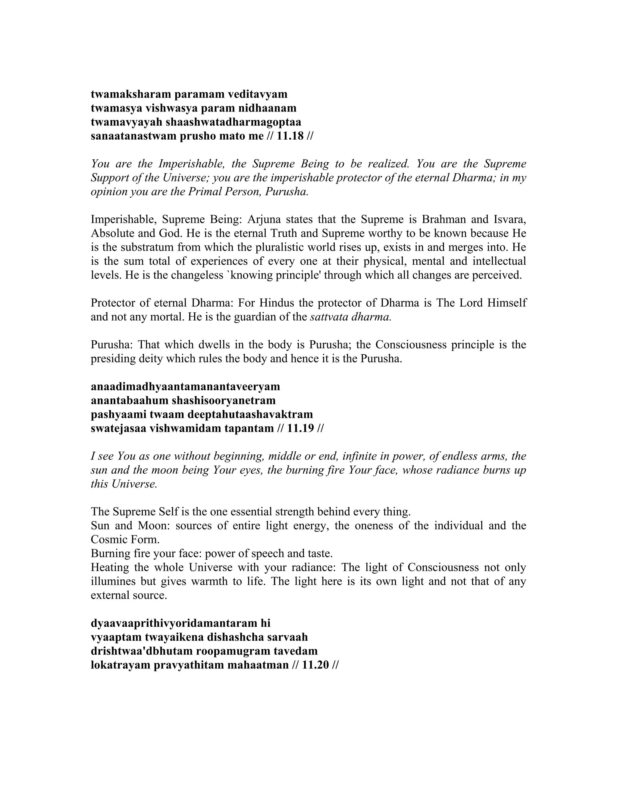 twamaksharam paramam veditavyam
twamasya vishwasya param nidhaanam
twamavyayah shaashwatadharmagoptaa
sanaatanastwam prusho mato me // 11.18 //
You are the Imperishable, the Supreme Being to be realized. You are the Supreme
Support of the Universe; you are the imperishable protector of the eternal Dharma; in my
opinion you are the Primal Person, Purusha.
Imperishable, Supreme Being: Arjuna states that the Supreme is Brahman and Isvara,
Absolute and God. He is the eternal Truth and Supreme worthy to be known because He
is the substratum from which the pluralistic world rises up, exists in and merges into. He
is the sum total of experiences of every one at their physical, mental and intellectual
levels. He is the changeless `knowing principle' through which all changes are perceived.
Protector of eternal Dharma: For Hindus the protector of Dharma is The Lord Himself
and not any mortal. He is the guardian of the sattvata dharma.
Purusha: That which dwells in the body is Purusha; the Consciousness principle is the
presiding deity which rules the body and hence it is the Purusha.
anaadimadhyaantamanantaveeryam
anantabaahum shashisooryanetram
pashyaami twaam deeptahutaashavaktram
swatejasaa vishwamidam tapantam // 11.19 //
I see You as one without beginning, middle or end, infinite in power, of endless arms, the
sun and the moon being Your eyes, the burning fire Your face, whose radiance burns up
this Universe.
The Supreme Self is the one essential strength behind every thing.
Sun and Moon: sources of entire light energy, the oneness of the individual and the
Cosmic Form.
Burning fire your face: power of speech and taste.
Heating the whole Universe with your radiance: The light of Consciousness not only
illumines but gives warmth to life. The light here is its own light and not that of any
external source.
dyaavaaprithivyoridamantaram hi
vyaaptam twayaikena dishashcha sarvaah
drishtwaa'dbhutam roopamugram tavedam
lokatrayam pravyathitam mahaatman // 11.20 //
 