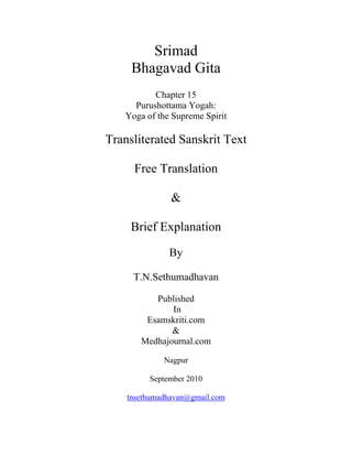 Srimad
Bhagavad Gita
Chapter 15
Purushottama Yogah:
Yoga of the Supreme Spirit
Transliterated Sanskrit Text
Free Translation
&
Brief Explanation
By
T.N.Sethumadhavan
Published
In
Esamskriti.com
&
Medhajournal.com
Nagpur
September 2010
tnsethumadhavan@gmail.com
 