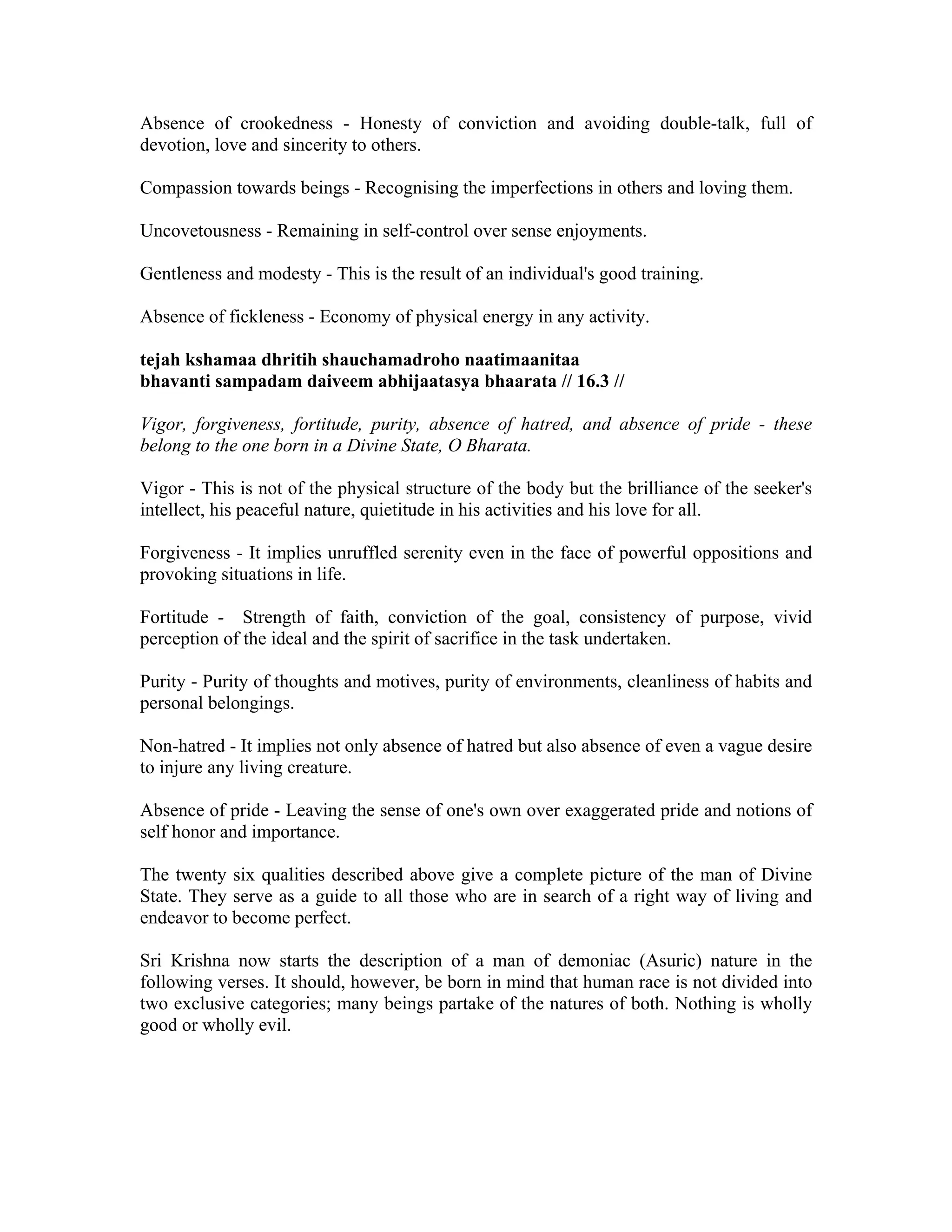 Absence of crookedness - Honesty of conviction and avoiding double-talk, full of
devotion, love and sincerity to others.
Compassion towards beings - Recognising the imperfections in others and loving them.
Uncovetousness - Remaining in self-control over sense enjoyments.
Gentleness and modesty - This is the result of an individual's good training.
Absence of fickleness - Economy of physical energy in any activity.
tejah kshamaa dhritih shauchamadroho naatimaanitaa
bhavanti sampadam daiveem abhijaatasya bhaarata // 16.3 //
Vigor, forgiveness, fortitude, purity, absence of hatred, and absence of pride - these
belong to the one born in a Divine State, O Bharata.
Vigor - This is not of the physical structure of the body but the brilliance of the seeker's
intellect, his peaceful nature, quietitude in his activities and his love for all.
Forgiveness - It implies unruffled serenity even in the face of powerful oppositions and
provoking situations in life.
Fortitude - Strength of faith, conviction of the goal, consistency of purpose, vivid
perception of the ideal and the spirit of sacrifice in the task undertaken.
Purity - Purity of thoughts and motives, purity of environments, cleanliness of habits and
personal belongings.
Non-hatred - It implies not only absence of hatred but also absence of even a vague desire
to injure any living creature.
Absence of pride - Leaving the sense of one's own over exaggerated pride and notions of
self honor and importance.
The twenty six qualities described above give a complete picture of the man of Divine
State. They serve as a guide to all those who are in search of a right way of living and
endeavor to become perfect.
Sri Krishna now starts the description of a man of demoniac (Asuric) nature in the
following verses. It should, however, be born in mind that human race is not divided into
two exclusive categories; many beings partake of the natures of both. Nothing is wholly
good or wholly evil.
 