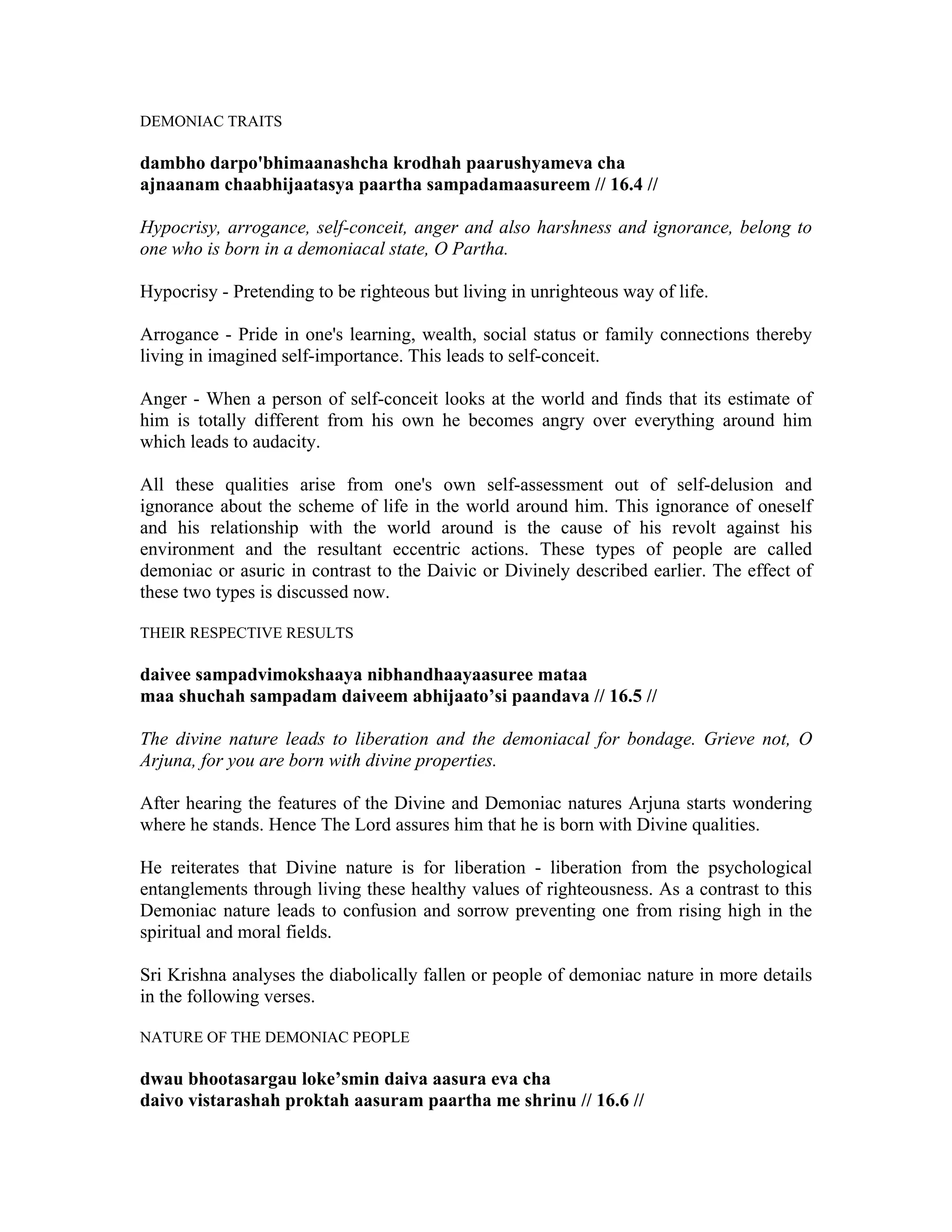 DEMONIAC TRAITS
dambho darpo'bhimaanashcha krodhah paarushyameva cha
ajnaanam chaabhijaatasya paartha sampadamaasureem // 16.4 //
Hypocrisy, arrogance, self-conceit, anger and also harshness and ignorance, belong to
one who is born in a demoniacal state, O Partha.
Hypocrisy - Pretending to be righteous but living in unrighteous way of life.
Arrogance - Pride in one's learning, wealth, social status or family connections thereby
living in imagined self-importance. This leads to self-conceit.
Anger - When a person of self-conceit looks at the world and finds that its estimate of
him is totally different from his own he becomes angry over everything around him
which leads to audacity.
All these qualities arise from one's own self-assessment out of self-delusion and
ignorance about the scheme of life in the world around him. This ignorance of oneself
and his relationship with the world around is the cause of his revolt against his
environment and the resultant eccentric actions. These types of people are called
demoniac or asuric in contrast to the Daivic or Divinely described earlier. The effect of
these two types is discussed now.
THEIR RESPECTIVE RESULTS
daivee sampadvimokshaaya nibhandhaayaasuree mataa
maa shuchah sampadam daiveem abhijaato’si paandava // 16.5 //
The divine nature leads to liberation and the demoniacal for bondage. Grieve not, O
Arjuna, for you are born with divine properties.
After hearing the features of the Divine and Demoniac natures Arjuna starts wondering
where he stands. Hence The Lord assures him that he is born with Divine qualities.
He reiterates that Divine nature is for liberation - liberation from the psychological
entanglements through living these healthy values of righteousness. As a contrast to this
Demoniac nature leads to confusion and sorrow preventing one from rising high in the
spiritual and moral fields.
Sri Krishna analyses the diabolically fallen or people of demoniac nature in more details
in the following verses.
NATURE OF THE DEMONIAC PEOPLE
dwau bhootasargau loke’smin daiva aasura eva cha
daivo vistarashah proktah aasuram paartha me shrinu // 16.6 //
 