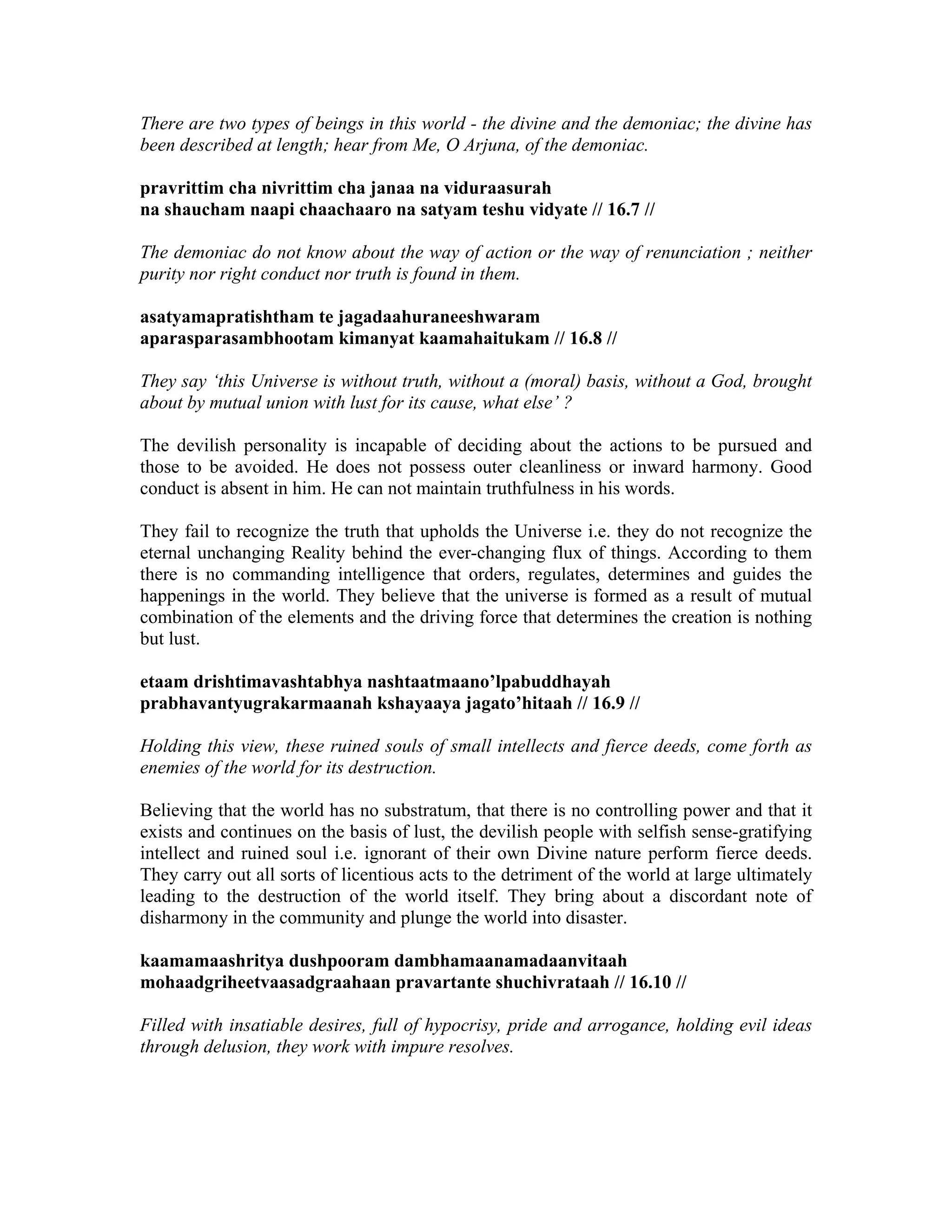 There are two types of beings in this world - the divine and the demoniac; the divine has
been described at length; hear from Me, O Arjuna, of the demoniac.
pravrittim cha nivrittim cha janaa na viduraasurah
na shaucham naapi chaachaaro na satyam teshu vidyate // 16.7 //
The demoniac do not know about the way of action or the way of renunciation ; neither
purity nor right conduct nor truth is found in them.
asatyamapratishtham te jagadaahuraneeshwaram
aparasparasambhootam kimanyat kaamahaitukam // 16.8 //
They say ‘this Universe is without truth, without a (moral) basis, without a God, brought
about by mutual union with lust for its cause, what else’ ?
The devilish personality is incapable of deciding about the actions to be pursued and
those to be avoided. He does not possess outer cleanliness or inward harmony. Good
conduct is absent in him. He can not maintain truthfulness in his words.
They fail to recognize the truth that upholds the Universe i.e. they do not recognize the
eternal unchanging Reality behind the ever-changing flux of things. According to them
there is no commanding intelligence that orders, regulates, determines and guides the
happenings in the world. They believe that the universe is formed as a result of mutual
combination of the elements and the driving force that determines the creation is nothing
but lust.
etaam drishtimavashtabhya nashtaatmaano’lpabuddhayah
prabhavantyugrakarmaanah kshayaaya jagato’hitaah // 16.9 //
Holding this view, these ruined souls of small intellects and fierce deeds, come forth as
enemies of the world for its destruction.
Believing that the world has no substratum, that there is no controlling power and that it
exists and continues on the basis of lust, the devilish people with selfish sense-gratifying
intellect and ruined soul i.e. ignorant of their own Divine nature perform fierce deeds.
They carry out all sorts of licentious acts to the detriment of the world at large ultimately
leading to the destruction of the world itself. They bring about a discordant note of
disharmony in the community and plunge the world into disaster.
kaamamaashritya dushpooram dambhamaanamadaanvitaah
mohaadgriheetvaasadgraahaan pravartante shuchivrataah // 16.10 //
Filled with insatiable desires, full of hypocrisy, pride and arrogance, holding evil ideas
through delusion, they work with impure resolves.
 