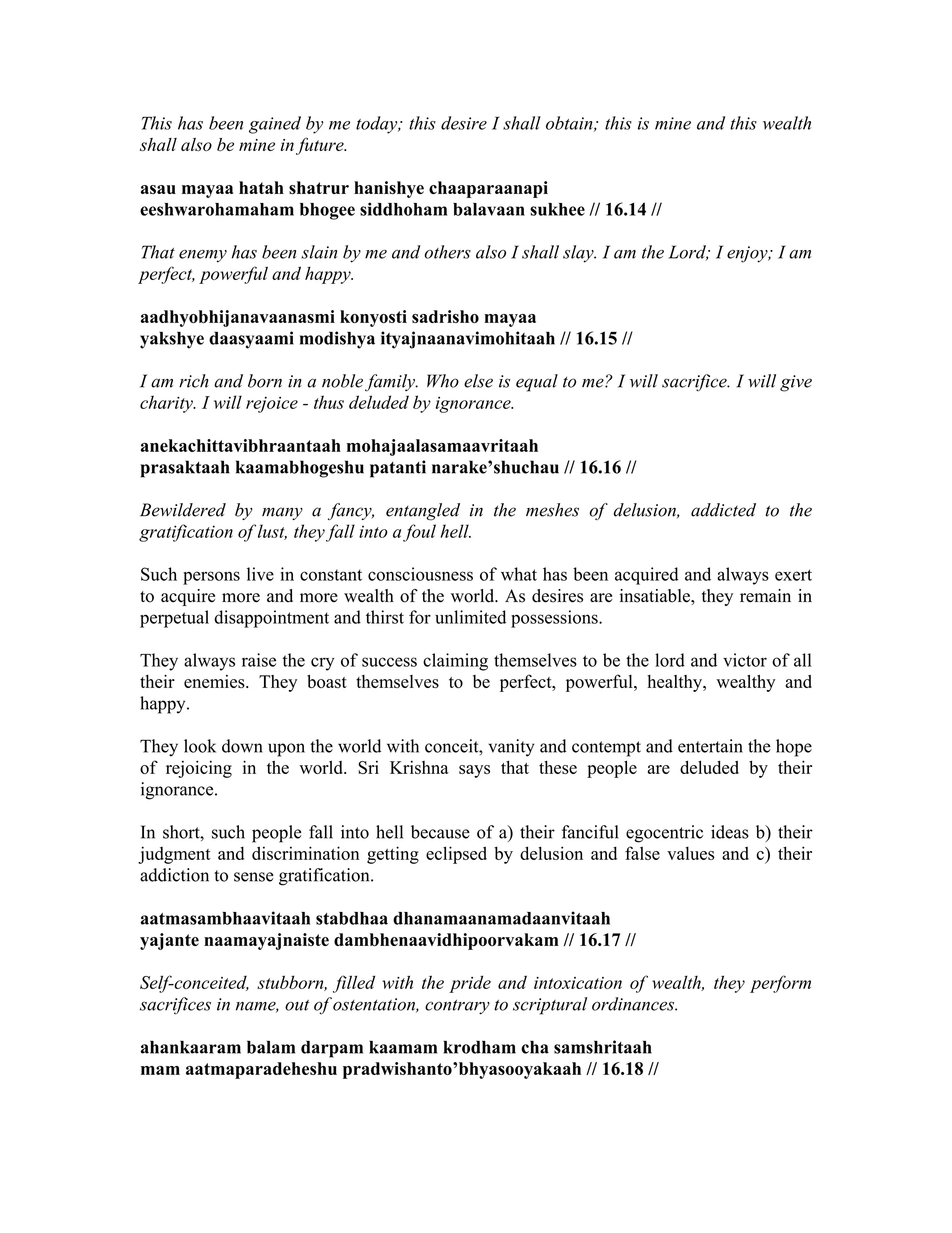 This has been gained by me today; this desire I shall obtain; this is mine and this wealth
shall also be mine in future.
asau mayaa hatah shatrur hanishye chaaparaanapi
eeshwarohamaham bhogee siddhoham balavaan sukhee // 16.14 //
That enemy has been slain by me and others also I shall slay. I am the Lord; I enjoy; I am
perfect, powerful and happy.
aadhyobhijanavaanasmi konyosti sadrisho mayaa
yakshye daasyaami modishya ityajnaanavimohitaah // 16.15 //
I am rich and born in a noble family. Who else is equal to me? I will sacrifice. I will give
charity. I will rejoice - thus deluded by ignorance.
anekachittavibhraantaah mohajaalasamaavritaah
prasaktaah kaamabhogeshu patanti narake’shuchau // 16.16 //
Bewildered by many a fancy, entangled in the meshes of delusion, addicted to the
gratification of lust, they fall into a foul hell.
Such persons live in constant consciousness of what has been acquired and always exert
to acquire more and more wealth of the world. As desires are insatiable, they remain in
perpetual disappointment and thirst for unlimited possessions.
They always raise the cry of success claiming themselves to be the lord and victor of all
their enemies. They boast themselves to be perfect, powerful, healthy, wealthy and
happy.
They look down upon the world with conceit, vanity and contempt and entertain the hope
of rejoicing in the world. Sri Krishna says that these people are deluded by their
ignorance.
In short, such people fall into hell because of a) their fanciful egocentric ideas b) their
judgment and discrimination getting eclipsed by delusion and false values and c) their
addiction to sense gratification.
aatmasambhaavitaah stabdhaa dhanamaanamadaanvitaah
yajante naamayajnaiste dambhenaavidhipoorvakam // 16.17 //
Self-conceited, stubborn, filled with the pride and intoxication of wealth, they perform
sacrifices in name, out of ostentation, contrary to scriptural ordinances.
ahankaaram balam darpam kaamam krodham cha samshritaah
mam aatmaparadeheshu pradwishanto’bhyasooyakaah // 16.18 //
 