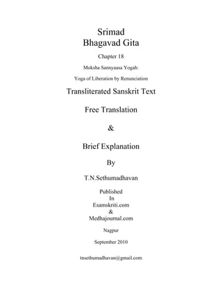 Srimad
Bhagavad Gita
Chapter 18
Moksha Sannyaasa Yogah:
Yoga of Liberation by Renunciation
Transliterated Sanskrit Text
Free Translation
&
Brief Explanation
By
T.N.Sethumadhavan
Published
In
Esamskriti.com
&
Medhajournal.com
Nagpur
September 2010
tnsethumadhavan@gmail.com
 
