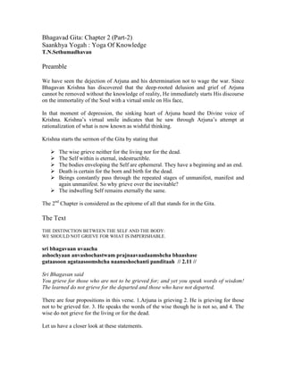 Bhagavad Gita: Chapter 2 (Part-2)
Saankhya Yogah : Yoga Of Knowledge
T.N.Sethumadhavan
Preamble
We have seen the dejection of Arjuna and his determination not to wage the war. Since
Bhagavan Krishna has discovered that the deep-rooted delusion and grief of Arjuna
cannot be removed without the knowledge of reality, He immediately starts His discourse
on the immortality of the Soul with a virtual smile on His face,
In that moment of depression, the sinking heart of Arjuna heard the Divine voice of
Krishna. Krishna’s virtual smile indicates that he saw through Arjuna’s attempt at
rationalization of what is now known as wishful thinking.
Krishna starts the sermon of the Gita by stating that
The wise grieve neither for the living nor for the dead.
The Self within is eternal, indestructible.
The bodies enveloping the Self are ephemeral. They have a beginning and an end.
Death is certain for the born and birth for the dead.
Beings constantly pass through the repeated stages of unmanifest, manifest and
again unmanifest. So why grieve over the inevitable?
The indwelling Self remains eternally the same.
The 2nd
Chapter is considered as the epitome of all that stands for in the Gita.
The Text
THE DISTINCTION BETWEEN THE SELF AND THE BODY:
WE SHOULD NOT GRIEVE FOR WHAT IS IMPERISHABLE.
sri bhagavaan uvaacha
ashochyaan anvashochastwam prajnaavaadaamshcha bhaashase
gataasoon agataasoomshcha naanushochanti panditaah // 2.11 //
Sri Bhagavan said
You grieve for those who are not to be grieved for; and yet you speak words of wisdom!
The learned do not grieve for the departed and those who have not departed.
There are four propositions in this verse. 1.Arjuna is grieving 2. He is grieving for those
not to be grieved for. 3. He speaks the words of the wise though he is not so, and 4. The
wise do not grieve for the living or for the dead.
Let us have a closer look at these statements.
 