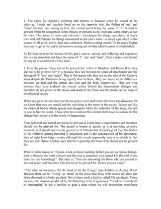 1. The cause for Arjuna’s suffering and distress is because when he looked at his
relatives, friends and teachers lined up on the opposite side, the feeling of ‘me’ and
‘mine’ became very strong in him, the central point being the sense of ‘I.’ A man is
grieved when he categorizes some objects or persons as his own and some others as not
his own. This sense of mine and not-mine - attachment for things considered as one’s
own and indifference for things considered as not one’s own - is called ego which is the
source of all grief, worry, fear and confusion. Rediscovering oneself to be really higher
than one’s ego is the end of all sorrows arising out of false identification or relationship.
So Krishna went to the bottom of this grief, sorrow, misery and suffering and explained
that a wise man does not have the sense of ‘I’, ‘me’ and ‘mine’. Such a man is not bound
by any tie or attachment of any kind.
2. Here the phrase ‘those not to be grieved for’ refers to Bhishma and Drona.Why they
are not to be grieved for? It is because they are beyond the sense of attachment and the
feeling of “I’ ‘my’ and ‘mine’. That is the reason why they are on the side of the Kaurava
army despite the Pandavas being equally dear to them. They are aware of the difference
between the real and the unreal, the soul and the body respectively. They are wise
because they have realized the eternal reality behind the phenomenal changes and
therefore do not grieve at the decay and death of the finite and the mortal in the form of
the physical bodies.
When we go to the sea shore we do not grieve over each wave that rises and dissolves for
we know that they are unreal and the real thing is the water in the waves. Waves are like
the physical bodies which appear and disappear while the indweller of the body, the self
or soul is like the water. Those who have realized this eternal truth have no sorrow for the
change they perceive in the world of happenings.
Thus both real and unreal are not to be grieved at as the real is imperishable and therefore
should not be grieved for. The unreal is bound to perish, as it is perishing at every
moment, so it should not also be grieved at. It follows that Arjuna’s grief over the bodies
of his relatives getting perished is misplaced and is the consequence of his ignorance,
lack of right knowledge, avidya although his words apparently look wise which in fact
they are not. Hence Krishna says that he is grieving for those who should not be grieved
for.
What Krishna means is “Arjuna, Look at those standing before you not as human beings;
look at them as the souls (atman) and the soul is immortal; you cannot kill the soul if you
have the real knowledge”. The idea is, “You are sorrowing for those who are eternal in
the real sense, and therefore who are not to be grieved for. Hence you are a fool”.
“The wise do not mourn for the dead or for the living,” says Krishna to Arjuna. Why?
Because there are no “living” or “dead” in the sense that those with bodies are alive and
those divested of a body are dead. Nor is there such a duality called life and death. These
are only the illusions produced by the distorting veils of ignorance. “Lead me from death
to immortality” is not a petition to gain a state where we will nevermore experience
 