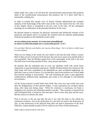 bodily death, but a plea to be led from the outward-turned consciousness that produces
death to the inward-turned consciousness that produces life. It is spirit itself that is
immortality–nothing else.
In order to remedy this myopic view of Arjuna, Krishna administered the strongest
medicine of the Knowledge of the Self to him at the very first stroke from the 11th verse
of this chapter which is considered as the key verse of the Gita. All the subsequent
teachings are an elaboration of the principle laid down in this verse.
He advised Arjuna to renounce his physical, emotional and intellectual estimate of his
grand-sire and teacher and to re-evaluate the situation from his spiritual understanding
whereby his problem at the battlefield would vanish.
na twevaaham jaatu naasam na twam neme janaadhipaah
na chaiva na bhavishyaamah sarve vayam atah param // 2.12 //
It is not that I did not exist before, nor you nor these kings. Nor is it that we shall cease
to exist in future.
There are two things in the world, the soul which is real and the body which is unreal.
Both of these are not to be grieved for because the soul never ceases to be and the body is
ever perishable. Thus Sri Krishna speaks here of the immortality of the Self or the soul.
The Self exists in the three periods of time - past, present and future.
He declares that the embodied soul in every one identifies itself with varied forms
temporarily to gain preordained experiences. Neither Krishna himself nor Arjuna nor the
other kings who have assembled in the battlefield are mere accidental happenings nor
shall they cease to exist in future. It is not that they came from nowhere nor at their death
they become nothing or non-existent. The soul remaining the same, it gets apparently
conditioned by different body equipments and comes to live through its self-ordained
environments.
All the living creatures existed before their birth; they exist now and would exist even
after the disappearance of their present bodies. A man experiences his existence before
sleep, after sleep and during sleep. While his existence is continuous, his body is
changing every moment and ultimately perishes one day. Thus existence is beyond time
while biological body is bound by time and space. Waves arise, they play and die away.
But the ocean ever remains the same.
Prior to the pot, in the pot and after the pot it was only the mud or clay which has
continuous existence. Just as the destruction of a pot does not lead to the destruction of
clay, so also destruction of the physical body does not lead to destruction of the Soul.
Therefore, Arjuna should not grieve for his relatives out of fear of their destruction.
IMMUTABLE CHARACTER OF THE SOUL
 