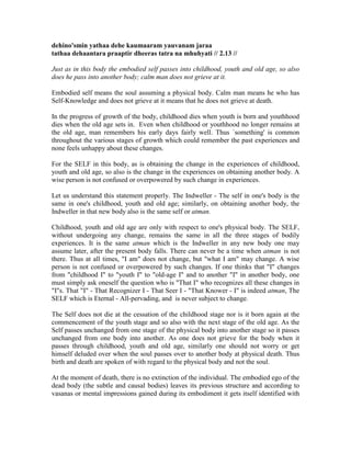 dehino'smin yathaa dehe kaumaaram yauvanam jaraa
tathaa dehaantara praaptir dheeras tatra na mhuhyati // 2.13 //
Just as in this body the embodied self passes into childhood, youth and old age, so also
does he pass into another body; calm man does not grieve at it.
Embodied self means the soul assuming a physical body. Calm man means he who has
Self-Knowledge and does not grieve at it means that he does not grieve at death.
In the progress of growth of the body, childhood dies when youth is born and youthhood
dies when the old age sets in. Even when childhood or youthhood no longer remains at
the old age, man remembers his early days fairly well. Thus `something' is common
throughout the various stages of growth which could remember the past experiences and
none feels unhappy about these changes.
For the SELF in this body, as is obtaining the change in the experiences of childhood,
youth and old age, so also is the change in the experiences on obtaining another body. A
wise person is not confused or overpowered by such change in experiences.
Let us understand this statement properly. The Indweller - The self in one's body is the
same in one's childhood, youth and old age; similarly, on obtaining another body, the
Indweller in that new body also is the same self or atman.
Childhood, youth and old age are only with respect to one's physical body. The SELF,
without undergoing any change, remains the same in all the three stages of bodily
experiences. It is the same atman which is the Indweller in any new body one may
assume later, after the present body falls. There can never be a time when atman is not
there. Thus at all times, "I am" does not change, but "what I am" may change. A wise
person is not confused or overpowered by such changes. If one thinks that "I" changes
from "childhood I" to "youth I" to "old-age I" and to another "I" in another body, one
must simply ask oneself the question who is "That I" who recognizes all these changes in
"I"s. That "I" - That Recognizer I - That Seer I - "That Knower - I" is indeed atman, The
SELF which is Eternal - All-pervading, and is never subject to change.
The Self does not die at the cessation of the childhood stage nor is it born again at the
commencement of the youth stage and so also with the next stage of the old age. As the
Self passes unchanged from one stage of the physical body into another stage so it passes
unchanged from one body into another. As one does not grieve for the body when it
passes through childhood, youth and old age, similarly one should not worry or get
himself deluded over when the soul passes over to another body at physical death. Thus
birth and death are spoken of with regard to the physical body and not the soul.
At the moment of death, there is no extinction of the individual. The embodied ego of the
dead body (the subtle and causal bodies) leaves its previous structure and according to
vasanas or mental impressions gained during its embodiment it gets itself identified with
 