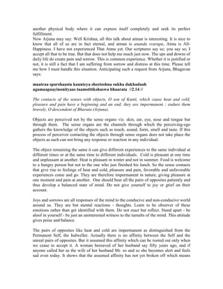 another physical body where it can express itself completely and seek its perfect
fulfillment.
Now Arjuna may say: Well Krishna, all this talk about atman is interesting. It is nice to
know that all of us are in fact eternal, and atman is ananda svarupa, Atma is All-
Happiness. I have not experienced That Atma yet. Our scriptures say so; you say so; I
accept all that to be true. But that does not help me much just now. The ups and downs of
daily life do create pain and sorrow. This is common experience. Whether it is justified or
not, it is still a fact that I am suffering from sorrow and distress at this time. Please tell
me how I must handle this situation. Anticipating such a request from Arjuna, Bhagavan
says:
maatraa sparshaastu kaunteya sheetoshna sukha dukhadaah
agamaapaayinonityaas taamstitikshaswa bhaarata //2.14 //
The contacts of the senses with objects, O son of Kunti, which cause heat and cold,
pleasure and pain have a beginning and an end; they are impermanent ; endure them
bravely, O descendent of Bharata (Arjuna).
Objects are perceived not by the sense organs viz. skin, ear, eye, nose and tongue but
through them. The sense organs are the channels through which the perceiving-ego
gathers the knowledge of the objects such as touch, sound, form, smell and taste. If this
process of perceiver contacting the objects through sense organs does not take place the
objects as such can not bring any response or reaction in any individual.
The object remaining the same it can give different experiences to the same individual at
different times or at the same time to different individuals. Cold is pleasant at one time
and unpleasant at another. Heat is pleasant in winter and not in summer. Food is welcome
to a hungry person but not to the one who just finished his lunch. So the sense contacts
that give rise to feelings of heat and cold, pleasure and pain, favorable and unfavorable
experiences come and go. They are therefore impermanent in nature, giving pleasure at
one moment and pain at another. One should bear all the pairs of opposites patiently and
thus develop a balanced state of mind. Do not give yourself to joy or grief on their
account.
Joys and sorrows are all responses of the mind to the conducive and non-conducive world
around us. They are but mental reactions - thoughts. Learn to be observer of these
emotions rather than get identified with them. Do not react but reflect. Stand apart - be
aloof in yourself - be just an uninterested witness to the tumults of the mind. This attitude
gives poise and balance.
The pairs of opposites like heat and cold are impermanent as distinguished from the
Permanent Self, the Indweller. Actually there is no affinity between the Self and the
unreal pairs of opposites. But it assumed this affinity which can be rooted out only when
we cease to accept it. A woman bereaved of her husband say fifty years ago, and if
anyone called her as the wife of her husband Mr. so and so she becomes alert and feels
sad even today. It shows that the assumed affinity has not yet broken off which means
 