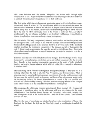 This verse indicates that the mental tranquility can accrue only through right
interpretation of life. Right interpretation of life involves knowing what is Real and what
is un-Real. The distinction between these two is dealt with here.
The Real is that which has no change and remains the same in all periods of time - past,
present and future. It always is. The unreal is that which does not remain the same for
two successive moments. Whatever did not exist in the past or will not exist in the future
cannot really exist in the present. That which is not in the beginning and which will not
be in the end, but which seemingly exists in the present is called un-Real. Any object
conditioned by the law pf cause and effect is not absolutely real because every effect is a
change brought about by a cause and every cause is temporary.
The life is finite. The body changes every moment, mind evolves and intellect grows with
the passage of time. Each change in the body for example from childhood to youth and
from youth to old age results in the constant death to its previous state. Body, mind and
intellect constitute the continuous succession of the changes and all of them cannot be
real. A thing which never remains the same for any given period is un-Real. The whole
of the phenomenal world must be unreal because no one state in it endures even for a
fraction of the time.
But there must be some real entity behind these changes. For the changes to take place
there must be some changeless substratum just as a river bed is necessary for the rivers to
flow. In order to hold together innumerable experiences at the levels of body, mind and
intellect and to give them a cohesive whole which is called life, a changeless substratum
is required for all.
That something which remains unchanged all through the changes is The Real and it is
nothing other than the Self in all, the Pure Awareness, and Consciousness. What is
changing must be unreal and what is constant must be real. When the soul is overpowered
by ignorance, the un-Real which is the names and forms of the phenomenal world, veils
the unchanging reality - the Atman, Consciousness - which is for ever manifest and
which is not conditioned by causality. This Self is the unchanging Witness of the changes
in the relative world as in the case of the river bed and a flowing river.
This Awareness by which one becomes conscious of things in one's life - because of
which one is considered alive, but for which one will have no existence in the given
embodiment - That Spiritual Entity, Eternal, All Pervading, Unborn and Undying, the
One Changeless factor is the Infinite in him. And this is the Atman, Consciousness
which is the Real.
Therefore the men of knowledge and wisdom have known the implications of these - the
Real and the Un-Real, the Self and the Non-Self, which in combination is called the
world.
 