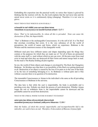 Embedding this exposition into the practical world, we notice that Arjuna is grieved by
thinking that the warriors will die. So, the Lord explains that the real never dies and the
unreal never exists as it is continuously dying (changing). Therefore it is not wise to
grieve.
WHAT THEN IS THAT WHICH IS ALWAYS REAL ?
avinaashi tu tad viddhi yena sarvam idam tatam
vinaasham avyayasyaasya na kaschit kartum arhati // 2.17 //
Know `That' to be indestructible, by whom all this is pervaded. None can cause the
destruction of That, the Imperishable.
‘That’ is Brahman or the unchangeable Consciousness. It is the self of all. It is The Real
that envelops everything that exists. It is the very substance of all the world of
perceptions, the world of names and forms, which we experience. Brahman is the
Witness and the innermost essence of the changeable world.
Different mud pots have different names and shapes depending upon the things they
contain or the purposes for which they are made use of. Yet all of them are permeated
with the same stuff i.e. mud without which no pot can exist. All the pots come from mud
exist in mud and when they are destroyed all their forms and names merge back in mud.
So the mud is The Reality holding all pots together.
So too, the world of finite objects and changes is enveloped by The Real, the Changeless
Brahman. Sri Krishna says that there is no possibility of this Real ever getting destroyed
at all. Destruction of an object is caused by the loss of its parts as in the case of the body
or by the loss of something belonging to it. As Brahman is without parts and is One
without a second, there is no question of its destruction.
The immutable Consciousness or Atman in the individual is the same as the all pervading
Consciousness or Brahman in the universe.
The idea here is that while the soul is imperishable, the body is perishable and is
perishing every day. Nobody can check the process of such destruction. Whether Arjuna
wages the war or withdraws from it, the imperishable cannot be destroyed and the
perishable cannot be saved from destruction.
WHAT IS THE UNREAL WHOSE NATURE IS SUBJECT TO CHANGE?
antavanta ime dehaa nityasyoktaah shareerinah
anaashino'prameyasya tasmaad yudhyaswa bhaarata // 2.18 //
Only the bodies, of which this eternal, imperishable, and incomprehensible Self is the
indweller, are said to have an end. Therefore, O descendent of Bharata (Arjuna) fight.
 