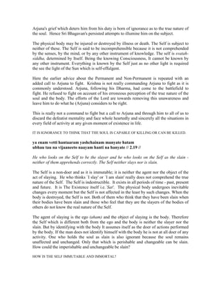 Arjuna's grief which deters him from his duty is born of ignorance as to the true nature of
the soul. Hence Sri Bhagavan's persisted attempts to illumine him on the subject.
The physical body may be injured or destroyed by illness or death. The Self is subject to
neither of these. The Self is said to be incomprehensible because it is not comprehended
by the senses, by the mind, or by any other instrument of knowledge. The self is svatah-
siddha, determined by Itself. Being the knowing Consciousness, It cannot be known by
any other instrument. Everything is known by the Self just as no other light is required
the see the light of the Sun which is self-effulgent.
Here the earlier advice about the Permanent and Non-Permanent is repeated with an
added call to Arjuna to fight. Krishna is not really commanding Arjuna to fight as it is
commonly understood. Arjuna, following his Dharma, had come to the battlefield to
fight. He refused to fight on account of his erroneous perception of the true nature of the
soul and the body. The efforts of the Lord are towards removing this unawareness and
leave him to do what he (Arjuna) considers to be right.
This is really not a command to fight but a call to Arjuna and through him to all of us to
discard the defeatist mentality and face whole heartedly and sincerely all the situations in
every field of activity at any given moment of existence in life.
IT IS IGNORANCE TO THINK THAT THE SOUL IS CAPABLE OF KILLING OR CAN BE KILLED.
ya enam vetti hantaaram yashchainam manyate hatam
ubhau tau na vijaaneeto naayam hanti na hanyate // 2.19 //
He who looks on the Self to be the slayer and he who looks on the Self as the slain -
neither of them apprehends correctly. The Self neither slays nor is slain.
The Self is a non-doer and as it is immutable; it is neither the agent nor the object of the
act of slaying. He who thinks `I slay' or `I am slain' really does not comprehend the true
nature of the Self. The Self is indestructible. It exists in all periods of time - past, present
and future. It is The Existence itself i.e.`Sat'. The physical body undergoes inevitable
changes every moment but the Self is not affected in the least by such changes. When the
body is destroyed, the Self is not. Both of them who think that they have been slain when
their bodies have been slain and those who feel that they are the slayers of the bodies of
others do not know the real nature of the Self.
The agent of slaying is the ego (aham) and the object of slaying is the body. Therefore
the Self which is different both from the ego and the body is neither the slayer nor the
slain. But by identifying with the body It assumes itself as the doer of actions performed
by the body. If the man does not identify himself with the body he is not at all doer of any
activity. One who holds the soul as slain is also ignorant because the soul remains
unaffected and unchanged. Only that which is perishable and changeable can be slain.
How could the imperishable and unchangeable be slain?
HOW IS THE SELF IMMUTABLE AND IMMORTAL?
 