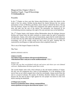Bhagavad Gita: Chapter 2 (Part-1)
Saankhya Yogah : Yoga Of Knowledge
T.N.Sethumadhavan
Preamble
In the 1st
Chapter we have seen that Arjuna asked Krishna to place the chariot in the
midst of the two armies. Krishna having placed the chariot between the two armies
particularly in front of Bhishma and Drona, asked Arjuna to behold the Kurus. Having
seen the kinsmen, Arjuna was filled with compassion and sadness and threw away his
arms and sank into the seat of the chariot. His personality was destroyed by his
overwhelming emotions erupting at the sight of his near and dear ones on the battlefront.
The 2nd
Chapter begins with Sanjaya telling Dhritarashtra about the dialogue between
Krishna and Arjuna when the latter continues to remain under the spell of melancholy
and dejection. Arjuna, with a false sense of renunciation, argues that he would rather live
on alms than slay the noble elders like Bhishma and Drona and that even an undisputed
sovereignty over all the worlds would not drive away his grief. Arguing thus, he
expressed his unwillingness to fight and became silent completely burnt out.
This is one of the longest Chapters in the Gita.
The Text
KRISHNA REBUKES ARJUNA
sanjaya uvaacha
tam tathaa kripayaavishtam ashrupoornaakulekshanam
visheedantam idam vaakyam uvaacha madhusoodanah // 2.1 //
Sanjaya said
To him who was thus overwhelmed with pity and sorrow and whose eyes were dimmed
with tears, Madhusudana (Krishna) spoke these words.
The second chapter starts with a brief reference to the sad mental condition of Arjuna.
His pity was not compassion but a form of self-indulgence. It is the shrinking of the
nerves from an act which compels him to hurt his own people. Arjuna recoils from this
task in a mood of self-pity. His teacher, Sri Krishna, therefore rebukes him especially
because the fact that he had to fight against his own people was known to him even
before entering the battlefield.
sri bhagavaan uvaacha
kutastwaa kashmalam idam vishame samupasthitam
anaaryajushtam aswargyam akeertikaram arjuna // 2.2 //
 