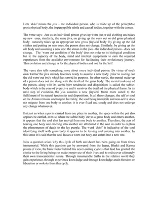 Here 'dehi' means the jiva - the individual person, who is made up of the perceptible
gross physical body, the imperceptible subtle and causal bodies, together with the atman.
The verse says: Just as an individual person gives up worn out or old clothing and takes
up new ones, similarly, the same jiva, on giving up the worn out or old gross physical
body, naturally takes up an appropriate new gross physical body. By giving up the old
clothes and putting on new ones, the person does not change. Similarly, by giving up the
old body and assuming a new one, the atman in the jiva - the individual person - does not
change. The `worn out condition of the body' does not refer to its biological condition
but to the capacity of the body, mind and intellect equipments to earn the required
experiences from the available environment for facilitating their evolutionary journey.
This evolution and change is for the physical bodies and not for the Self.
The verse also tells something more about every individual person. By virtue of one's
own 'karma' the jiva already becomes ready to assume a new body, prior to casting out
the old worn-out body which has served its purpose. In other words, the mental make-up
of a person does not die along with the death of the gross body. The mental make-up of
the person, along with its karma-born tendencies and dispositions is called the subtle-
body which is the core of every jiva and it survives the death of the physical frame. In its
next step of evolution, the jiva assumes a new physical frame more suited to the
fulfillment of its natural tendencies and dispositions. In all these changes, the self or soul
or the Atman remains unchanged. In reality, the soul being immobile and non-active does
not migrate from one body to another; it is ever fixed and steady and does not undergo
any change whatsoever.
But just as when a pot is carried from one place to another, the space within the pot also
appears be carried, even so when the subtle body leaves a gross body and enters another,
it appears that the soul also has moved from one body to another. Therefore, the acts of
leaving one body and entering into another are attributed to the soul in order to explain
the phenomenon of death to the lay people. The word ‘dehi’ is indicative of the soul
identifying itself with gross body it appears to be leaving and entering into another. In
this sense it is said that the soul leaves a worn-out body and enters into a new one.
Now a question arises why this cycle of birth and death has been going on from times
immemorial. While this question can be answered from the Jnana, Bhakti and Karma
points of view, the basic factor behind this never-ending cycle is that God has granted the
choice to the living beings to make proper use of their lives and to rediscover ultimately
their own transcendental nature. Through innumerable births in the relative world they
gain experience, through experience knowledge and through knowledge attain freedom or
liberation or moksha from this cycle.
 