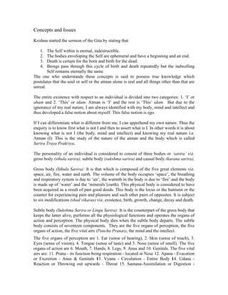 Concepts and Issues
Krishna started the sermon of the Gita by stating that
1. The Self within is eternal, indestructible.
2. The bodies enveloping the Self are ephemeral and have a beginning and an end.
3. Death is certain for the born and birth for the dead.
4. Beings pass through this cycle of birth and death repeatedly but the indwelling
Self remains eternally the same.
The one who understands these concepts is said to possess true knowledge which
postulates that the soul or self or the atman alone is real and all things other than that are
unreal.
The entire existence with respect to an individual is divided into two categories: 1. ‘I’ or
aham and 2. ‘This’ or idam. Atman is ‘I’ and the rest is ‘This’ idam. But due to the
ignorance of my real nature, I am always identified with my body, mind and intellect and
thus developed a false notion about myself. This false notion is ego.
If I can differentiate what is different from me, I can apprehend my own nature. Thus the
enquiry is to know first what is not I and then to assert what is I. In other words it is about
knowing what is not I (the body, mind and intellect) and knowing my real nature i.e.
Atman (I). This is the study of the nature of the atman and the body which is called
Sarira Traya Prakriya.
The personality of an individual is considered to consist of three bodies or ‘sarira’ viz.
gross body (sthula sarira), subtle body (sukshma sarira) and causal body (karana sarira).
Gross body (Sthula Sarira): It is that which is composed of the five great elements viz.
space, air, fire, water and earth. The volume of the body occupies ‘space’, the breathing
and respiratory system is due to ‘air’, the warmth in the body is due to ‘fire’ and the body
is made up of ‘water’ and the ‘minerals’(earth). This physical body is considered to have
been acquired as a result of past good deeds. This body is the locus or the hutment or the
counter for experiencing pain and pleasure and such other pairs of opposites. It is subject
to six modifications (shad vikaras) viz. existence, birth, growth, change, decay and death.
Subtle body (Sukshma Sarira or Linga Sarira): It is the counterpart of the gross body that
keeps the latter alive, performs all the physiological functions and operates the organs of
action and perception. The physical body dies when the subtle body departs. The subtle
body consists of seventeen components. They are the five organs of perception, the five
organs of action, the five vital airs (Pancha Pranas), the mind and the intellect.
The five organs of perception are 1. Ear (sense of hearing), 2. Skin (sense of touch), 3.
Eyes (sense of vision), 4. Tongue (sense of taste) and 5. Nose (sense of smell). The five
organs of action are 6. Mouth, 7. Hands, 8. Legs, 9. Anus and 10. Genitals. The five vital
airs are: 11. Prana - its function being respiration - located in Nose 12. Apana - Evacation
or Excretion - Anus & Genitals 13. Vyana - Circulation - Entire Body 14. Udana -
Reaction or Throwing out upwards - Throat 15. Samana-Assimilation or Digestion -
 
