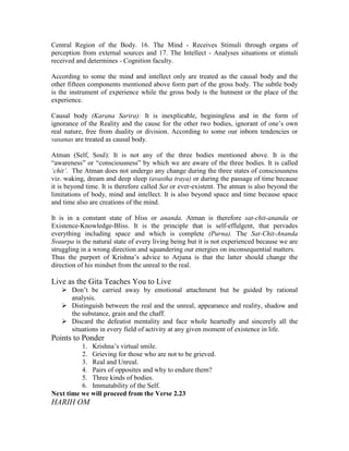 Central Region of the Body. 16. The Mind - Receives Stimuli through organs of
perception from external sources and 17. The Intellect - Analyses situations or stimuli
received and determines - Cognition faculty.
According to some the mind and intellect only are treated as the causal body and the
other fifteen components mentioned above form part of the gross body. The subtle body
is the instrument of experience while the gross body is the hutment or the place of the
experience.
Causal body (Karana Sarira): It is inexplicable, beginingless and in the form of
ignorance of the Reality and the cause for the other two bodies, ignorant of one’s own
real nature, free from duality or division. According to some our inborn tendencies or
vasanas are treated as causal body.
Atman (Self, Soul): It is not any of the three bodies mentioned above. It is the
“awareness” or “consciousness” by which we are aware of the three bodies. It is called
‘chit’. The Atman does not undergo any change during the three states of consciousness
viz. waking, dream and deep sleep (avastha traya) or during the passage of time because
it is beyond time. It is therefore called Sat or ever-existent. The atman is also beyond the
limitations of body, mind and intellect. It is also beyond space and time because space
and time also are creations of the mind.
It is in a constant state of bliss or ananda. Atman is therefore sat-chit-ananda or
Existence-Knowledge-Bliss. It is the principle that is self-effulgent, that pervades
everything including space and which is complete (Purna). The Sat-Chit-Ananda
Svaurpa is the natural state of every living being but it is not experienced because we are
struggling in a wrong direction and squandering our energies on inconsequential matters.
Thus the purport of Krishna’s advice to Arjuna is that the latter should change the
direction of his mindset from the unreal to the real.
Live as the Gita Teaches You to Live
Don’t be carried away by emotional attachment but be guided by rational
analysis.
Distinguish between the real and the unreal, appearance and reality, shadow and
the substance, grain and the chaff.
Discard the defeatist mentality and face whole heartedly and sincerely all the
situations in every field of activity at any given moment of existence in life.
Points to Ponder
1. Krishna’s virtual smile.
2. Grieving for those who are not to be grieved.
3. Real and Unreal.
4. Pairs of opposites and why to endure them?
5. Three kinds of bodies.
6. Immutability of the Self.
Next time we will proceed from the Verse 2.23
HARIH OM
 