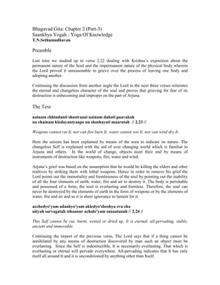 Bhagavad Gita: Chapter 2 (Part-3)
Saankhya Yogah : Yoga Of Knowledge
T.N.Sethumadhavan
Preamble
Last time we studied up to verse 2.22 dealing with Krishna’s exposition about the
permanent nature of the Soul and the impermanent nature of the physical body wherein
the Lord proved it unreasonable to grieve over the process of leaving one body and
adopting another.
Continuing the discussion from another angle the Lord in the next three verses reiterates
the eternal and changeless character of the soul and proves that grieving for fear of its
destruction is unbecoming and improper on the part of Arjuna.
The Text
nainam chhindanti shastraani nainam dahati paavakah
na chainam kledayantyaapo na shoshayati maarutah // 2.23 //
Weapons cannot cut It, nor can fire burn It; water cannot wet It, nor can wind dry It.
Here the unseen has been explained by means of the seen to indicate its nature. The
changeless Self is explained with the aid of ever changing world which is familiar to
Arjuna and others. In the world of change, objects meet their end by means of
instruments of destruction like weapons, fire, water and wind.
Arjuna’s grief was based on the assumption that he would be killing the elders and other
realtives by striking them with lethal weapons. Hence in order to remove his grief the
Lord points out the immortality and formlessness of the soul by pointing out the inability
of all the four elements of earth, water, fire and air to destroy it. The body is perishable
and possessed of a form; the soul is everlasting and formless. Therefore, the soul can
never be destroyed by the elements of earth in the form of weapons or by the elements of
water, fire and air and so it is sheer ignorance to lament for it.
acchedyo'yam adaahyo'yam akledyo'shoshya eva cha
nityah sarvagatah sthaanur achalo'yam sanaatanah // 2.24 //
This Self cannot be cut, burnt, wetted or dried up. It is eternal, all-pervading, stable,
ancient and immovable.
Continuing the import of the previous verse, The Lord says that if a thing cannot be
annihilated by any means of destruction discovered by man such an object must be
everlasting. Since the Self is indestructible, It is necessarily everlasting. That which is
everlasting or eternal will pervade everywhere. All-pervading indicates that It has only
itself all around It and it is unconditioned by anything other than Itself.
 
