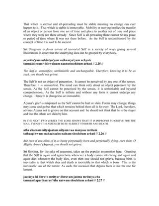 That which is eternal and all-pervading must be stable meaning no change can ever
happen to It. That which is stable is immovable. Mobility or moving implies the transfer
of an object or person from one set of time and place to another set of time and place
where they were not there already. Since Self is all-pervading there cannot be any place
or period of time where It was not there before. As the Self is unconditioned by the
concept of time It is said to be ancient.
Sri Bhagavan explains nature of immortal Self in a variety of ways giving several
illustrations in order that the underlying idea can be grasped by everybody.
avyakto'yam achintyo'yam avikaaryo'yam uchyate
tasmaad evam viditwainam naanushochitum arhasi // 2.25 //
The Self is unmanifest, unthinkable and unchangeable. Therefore, knowing it to be as
such, you should not grieve.
The Self is not an object of perception. It cannot be perceived by any one of the senses.
Therefore, it is unmanifest. The mind can think only about an object perceived by the
senses. As the Self cannot be perceived by the senses, It is unthinkable and beyond
comprehension.. As the Self is infinite and without any form it cannot undergo any
change. Hence It is changeless or immutable.
Arjuna's grief is misplaced as the Self cannot be hurt or slain. Forms may change; things
may come and go but that which remains behind them all is for ever. The Lord, therefore,
advises Arjuna not to grieve on that account and he should not think that he is the slayer
and that the others are slain by him.
IN THE NEXT TWO VERSES THE LORD SHOWS THAT IT IS IMPROPER TO GRIEVE FOR THE
SOUL EVEN IF IT IS ASSUMED TO BE SUBJECT TO BIRTH AND DEATH.
atha chainam nityajaatam nityam vaa manyase mritam
tathaapi twam mahaabaaho nainam shochitum arhasi // 2.26 //
But even if you think of it as being perpetually born and perpetually dying, even then, O
Mighty Armed (Arjuna), you should not grieve.
Sri Krishna, for the sake of argument, takes up the popular assumption here. Granting
that the Self is again and again born whenever a body comes into being and again and
again dies whenever the body dies, even then one should not grieve, because birth is
inevitable to that which dies and death is inevitable to that which is born. This is the
inexorable law of the nature. As such, the occasion that Arjuna faces is not the one for
lament.
jaatasya hi dhruvo mrityur dhruvam janma mritasya cha
tasmaad aparihaarye'rthe natwam shochitum arhasi // 2.27 //
 