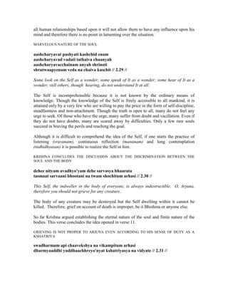 all human relationships based upon it will not allow them to have any influence upon his
mind and therefore there is no point in lamenting over the situation.
MARVELOUS NATURE OF THE SOUL
aashcharyavat pashyati kashchid enam
aashcharyavad vadati tathaiva chaanyah
aashcharyavacchainam anyah shrinoti
shrutwaapyenam veda na chaiva kaschit // 2.29 //
Some look on the Self as a wonder; some speak of It as a wonder; some hear of It as a
wonder; still others, though hearing, do not understand It at all.
The Self is incomprehensible because it is not known by the ordinary means of
knowledge. Though the knowledge of the Self is freely accessible to all mankind, it is
attained only by a very few who are willing to pay the price in the form of self-discipline,
steadfastness and non-attachment. Though the truth is open to all, many do not feel any
urge to seek. Of those who have the urge, many suffer from doubt and vacillation. Even if
they do not have doubts, many are scared away by difficulties. Only a few rare souls
succeed in braving the perils and reaching the goal.
Although it is difficult to comprehend the idea of the Self, if one starts the practice of
listening (sravanam), continuous reflection (mananam) and long contemplation
(nidhidhyasan) it is possible to realize the Self in him.
KRISHNA CONCLUDES THE DISCUSSION ABOUT THE DISCRIMINATION BETWEEN THE
SOUL AND THE BODY
dehee nityam avadhyo'yam dehe sarvasya bhaarata
tasmaat sarvaani bhootani na twam shochitum arhasi // 2.30 //
This Self, the indweller in the body of everyone, is always indestructible. O, Arjuna,
therefore you should not grieve for any creature.
The body of any creature may be destroyed but the Self dwelling within it cannot be
killed. Therefore, grief on account of death is improper, be it Bhishma or anyone else.
So far Krishna argued establishing the eternal nature of the soul and finite nature of the
bodies. This verse concludes the idea opened in verse 11.
GRIEVING IS NOT PROPER TO ARJUNA EVEN ACCORDING TO HIS SENSE OF DUTY AS A
KSHATRIYA
swadharmam api chaavekshya na vikampitum arhasi
dharmyaaddhi yuddhaachhreyo'nyat kshatriyasya na vidyate // 2.31 //
 