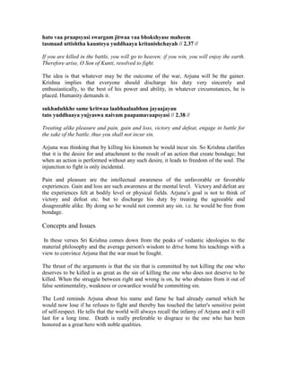 hato vaa praapsyasi swargam jitwaa vaa bhokshyase maheem
tasmaad uttishtha kaunteya yuddhaaya kritanishchayah // 2.37 //
If you are killed in the battle, you will go to heaven; if you win, you will enjoy the earth.
Therefore arise, O Son of Kunti, resolved to fight.
The idea is that whatever may be the outcome of the war, Arjuna will be the gainer.
Krishna implies that everyone should discharge his duty very sincerely and
enthusiastically, to the best of his power and ability, in whatever circumstances, he is
placed. Humanity demands it.
sukhaduhkhe same kritwaa laabhaalaabhau jayaajayau
tato yuddhaaya yujyaswa naivam paapamavaapsyasi // 2.38 //
Treating alike pleasure and pain, gain and loss, victory and defeat, engage in battle for
the sake of the battle, thus you shall not incur sin.
Arjuna was thinking that by killing his kinsmen he would incur sin. So Krishna clarifies
that it is the desire for and attachment to the result of an action that create bondage; but
when an action is performed without any such desire, it leads to freedom of the soul. The
injunction to fight is only incidental.
Pain and pleasure are the intellectual awareness of the unfavorable or favorable
experiences. Gain and loss are such awareness at the mental level. Victory and defeat are
the experiences felt at bodily level or physical fields. Arjuna’s goal is not to think of
victory and defeat etc. but to discharge his duty by treating the agreeable and
disagreeable alike. By doing so he would not commit any sin. i.e. he would be free from
bondage.
Concepts and Issues
In these verses Sri Krishna comes down from the peaks of vedantic ideologies to the
material philosophy and the average person's wisdom to drive home his teachings with a
view to convince Arjuna that the war must be fought.
The thrust of the arguments is that the sin that is committed by not killing the one who
deserves to be killed is as great as the sin of killing the one who does not deserve to be
killed. When the struggle between right and wrong is on, he who abstains from it out of
false sentimentality, weakness or cowardice would be committing sin.
The Lord reminds Arjuna about his name and fame he had already earned which he
would now lose if he refuses to fight and thereby has touched the latter's sensitive point
of self-respect. He tells that the world will always recall the infamy of Arjuna and it will
last for a long time. Death is really preferable to disgrace to the one who has been
honored as a great hero with noble qualities.
 