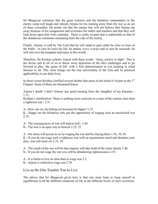 Sri Bhagavan continues that the great warriors and the battalion commanders in the
enemy camp will laugh and ridicule Arjuna for his running away from the war as an act
of sheer cowardice. He points out that the enemy line will not believe that Arjuna ran
away because of his compassion and reverence for elders and teachers and that they will
look down upon him with contempt. There is really no pain that is unbearable as that of
the slanderous comments emanating from the side of the enemy.
Finally, Arjuna, is told by The Lord that he will stand to gain either he wins or loses in
the battle - in case he loses his life, he attains veera swarga and in case he succeeds, he
will rule over the kingdom and enjoy in this world.
Therefore, Sri Krishna exhorts Arjuna with these words: ‘Arise, resolve to fight’. This is
the divine call to all of us to throw away dejections at the life's challenges and to go
forward to play ‘the game of life’ with a firm determination to win keeping in mind
fairness to all. This verse brings out the true universality of the Gita and its practical
applicability in our daily lives.
In these verses Krishna clarified several doubts that arose in the mind of Arjuna in the 1st
Chapter. Some of them are illustrated below:
Arjuna’s doubt: I don’t foresee any good ensuing from the slaughter of my kinsmen -
1.31.
Krishna’s clarification: There is nothing more welcome to a man of the warrior class than
a righteous war - 2.31
A - How can we, by killing our kinsmen be happy? 1.37
K - Happy are the Kshatrias who get the opportunity of waging such an unsolicited war
2.32.
A - The consequences of war will lead to hell - 1.44
K - The war is an open way to heaven 2.32, 37.
A - Sin alone will accrue to us by waging the war and by slaying them 1.36, 39, 45.
K - If you do not wage such a righteous war with an equanimous mind and abandon your
duty, you will incur sin 2.33, 38.
A - The result of the war will be that impiety will take hold of the entire family 1.40.
K - If you do not wage the war you will be abandoning righteousness 2.33.
A - It is better to live on alms than to wage war 2.5.
K - Arjuna is ordered to wage war 2.38.
Live as the Gita Teaches You to Live
The advice that Sri Bhagavan gives here is that one must learn to keep oneself in
equilibrium in all the different situations of life at the different levels of one's existence.
 