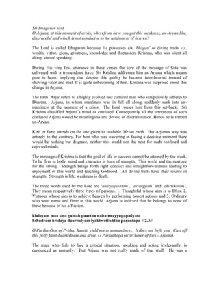 Sri Bhagavan said
O Arjuna, at this moment of crisis, wherefrom have you got this weakness, un-Aryan like,
disgraceful and which is not conducive to the attainment of heaven?
The Lord is called Bhagavan because He possesses six ‘bhagas’ or divine traits viz.
wealth, virtue, glory, greatness, knowledge and dispassion. Krishna, who was silent all
along, started speaking.
During His very first utterance in these verses the core of the message of Gita was
delivered with a tremendous force. Sri Krishna addresses him as Arjuna which means
pure in heart, implying that despite this quality he became faint-hearted instead of
showing valor and zeal. It is quite unbecoming of him. Krishna was surprised about this
change in Arjuna.
The term `Arya' refers to a highly evolved and cultured man who scrupulously adheres to
Dharma. Arjuna, in whom manliness was in full all along, suddenly sunk into un-
manliness at the moment of a crisis. The Lord rouses him from this set-back. Sri
Krishna classified Arjuna`s mind as confused. Consequently all the utterances of such
confused Arjuna would be meaningless and devoid of discrimination. Hence he is termed
un-Aryan.
Kirti or fame attends on the one given to laudable life on earth. But Arjuna's way was
entirely to the contrary. For him who was wavering in facing a decisive moment there
would be nothing but disgrace, neither this world nor the next for such confused and
dejected minds.
The message of Krishna is that the goal of life or success cannot be attained by the weak.
To be firm in body, mind and character is born of strength. This world and the next are
for the strong. Strength brings forth right conduct and straightforwardness leading to
enjoyment of this world and reaching Godhood. All divine traits have their source in
strength. Strength is life; weakness is death.
The three words used by the Lord are ‘anaryajushtam’, ‘asvargyam’ and ‘akirtikaram’.
They mean respectively three types of persons. 1. Thoughtful whose aim is to Bliss. 2.
Virtuous whose aim is to achieve heaven by performing honest actions and 3. Ordinary
who want name and fame in this world. Arjuna is indicted that he belongs to none of
these because of his affliction.
klaibyam maa sma gamah paartha naitattwayyupapadyate
kshudram hridaya daurbalyam tyaktwottishtha parantapa //2.3//
O Partha (Son of Pritha, Kunti), yield not to unmanliness. It does not befit you. Cast off
this petty faint-heartedness and arise, O Paranthapa (scorcherer of foes - Arjuna).
The man, who fails to face a critical situation, speaking and acting irrelevantly, is
denounced as unmanly. But Arjuna was not really made of that stuff. He was a
 
