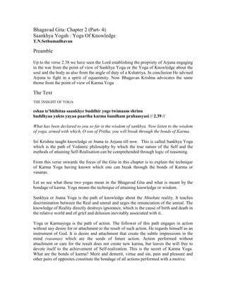 Bhagavad Gita: Chapter 2 (Part- 4)
Saankhya Yogah : Yoga Of Knowledge
T.N.Sethumadhavan
Preamble
Up to the verse 2.38 we have seen the Lord establishing the propriety of Arjuna engaging
in the war from the point of view of Sankhya Yoga or the Yoga of Knowledge about the
soul and the body as also from the angle of duty of a Kshatriya. In conclusion He advised
Arjuna to fight in a spirit of equanimity. Now Bhagavan Krishna advocates the same
theme from the point of view of Karma Yoga
The Text
THE INSIGHT OF YOGA
eshaa te'bhihitaa saankhye buddhir yoge twimaam shrinu
buddhyaa yukto yayaa paartha karma bandham prahaasyasi // 2.39 //
What has been declared to you so far is the wisdom of sankhya. Now listen to the wisdom
of yoga, armed with which, O son of Pritha, you will break through the bonds of Karma.
Sri Krishna taught knowledge or Jnana to Arjuna till now. This is called Sankhya Yoga
which is the path of Vedantic philosophy by which the true nature of the Self and the
methods of attaining Self-Realisation can be comprehended through logic of reasoning.
From this verse onwards the focus of the Gita in this chapter is to explain the technique
of Karma Yoga having known which one can break through the bonds of Karma or
vasanas.
Let us see what these two yogas mean in the Bhagavad Gita and what is meant by the
bondage of karma. Yoga means the technique of attaining knowledge or wisdom.
Sankhya or Jnana Yoga is the path of knowledge about the Absolute reality. It teaches
discrimination between the Real and unreal and urges the renunciation of the unreal. The
knowledge of Reality directly destroys ignorance, which is the cause of birth and death in
the relative world and of grief and delusion inevitably associated with it.
Yoga or Karmayoga is the path of action. The follower of this path engages in action
without any desire for or attachment to the result of such action. He regards himself as an
instrument of God. It is desire and attachment that create the subtle impressions in the
mind (vasanas) which are the seeds of future action. Action performed without
attachment or care for the result does not create new karma, but leaves the will free to
devote itself to the achievement of Self-realization. This is the secret of Karma Yoga.
What are the bonds of karma? Merit and demerit, virtue and sin, pain and pleasure and
other pairs of opposites constitute the bondage of all actions performed with a motive.
 