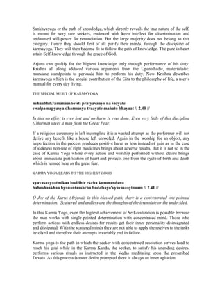 Sankhyayoga or the path of knowledge, which directly reveals the true nature of the self,
is meant for very rare seekers, endowed with keen intellect for discrimination and
undaunted will-power for renunciation. But the large majority does not belong to this
category. Hence they should first of all purify their minds, through the discipline of
karmayoga. They will then become fit to follow the path of knowledge. The pure in heart
attain Self-knowledge through the grace of God.
Arjuna can qualify for the highest knowledge only through performance of his duty.
Krishna all along adduced various arguments from the Upanishadic, materialistic,
mundane standpoints to persuade him to perform his duty. Now Krishna describes
karmayoga which is the special contribution of the Gita to the philosophy of life, a user’s
manual for every day living.
THE SPECIAL MERIT OF KARMAYOGA
nehaabhikramanaasho'sti pratyavaayo na vidyate
swalpamapyasya dharmasya traayate mahato bhayaat // 2.40 //
In this no effort is ever lost and no harm is ever done. Even very little of this discipline
(Dharma) saves a man from the Great Fear.
If a religious ceremony is left incomplete it is a wasted attempt as the performer will not
derive any benefit like a house left unroofed. Again in the worship for an object, any
imperfection in the process produces positive harm or loss instead of gain as in the case
of sickness non-use of right medicines brings about adverse results. But it is not so in the
case of Karma Yoga where every action and worship performed without desire brings
about immediate purification of heart and protects one from the cycle of birth and death
which is termed here as the great fear.
KARMA YOGA LEADS TO THE HIGHEST GOOD
vyavasaayaatmikaa buddhir ekeha kurunandana
bahushaakhaa hyanantaashcha buddhayo'vyavasaayinaam // 2.41 //
O Joy of the Kurus (Arjuna), in this blessed path, there is a concentrated one-pointed
determination. Scattered and endless are the thoughts of the irresolute or the undecided.
In this Karma Yoga, even the highest achievement of Self-realization is possible because
the man works with single-pointed determination with concentrated mind. Those who
perform actions with endless desires for results get their inner personality disintegrated
and dissipated. With the scattered minds they are not able to apply themselves to the tasks
involved and therefore their attempts invariably end in failure.
Karma yoga is the path in which the seeker with concentrated resolution strives hard to
reach his goal while in the Karma Kanda, the seeker, to satisfy his unending desires,
performs various rituals as instructed in the Vedas meditating upon the prescribed
Devata. As this process is more desire prompted there is always an inner agitation.
 