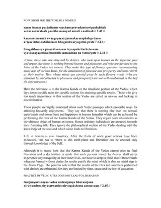 NO WISDOM FOR THE WORLDLY MINDED
yaam imaam pushpitaam vaacham pravadantyavipashchitah
vedavaadarataah paartha naanyad asteeti vaadinah // 2.42 //
kaamaatmaanah swargaparaa janmakarmaphalaprdaam
kriyaavisheshabahulaam bhogaishwaryagatim prati // 2.43 //
bhogaishwarya prasaktaanaam tayaapahritachetasaam
vyavasaayaatmika buddhih samaadhau na vidheeyate // 2.44 //
Arjuna, those who are obsessed by desires, who look upon heaven as the supreme goal
and argue that there is nothing beyond heaven and pleasures and who are devoted to the
letter of the Vedas are unwise. They make this type of flowery speeches recommending
many acts of various kinds, for the attainment of pleasure and prosperity and with rebirth
as their motive. Thos whose minds are carried away by such flowery words (who are
attracted by and attached to pleasures and prosperity) are not well-established in the Self
(in concentration).
Here the reference is to the Karma Kanda or the ritualistic portion of the Vedas, which
lays down specific rules for specific actions for attaining specific results. Those who give
too much importance to this section of the Vedas are called as unwise and lacking in
discrimination.
These people are highly enamored about such Vedic passages which prescribe ways for
attaining heavenly enjoyments. They say that there is nothing else than the sensual
enjoyments and power here and happiness in heaven hereafter which can be achieved by
performing the rites of the Karma Kanda of the Vedas. They regard such attainments as
the ultimate object of human existence. Hence ordinary individuals are attracted towards
their flattering talk. They ignore the philosophical section of the Vedas dealing with the
knowledge of the soul and which alone leads to liberation.
Life in heaven is also transitory. After the fruits of one's good actions have been
exhausted, one has to return to this earth-plane and liberation can be attained only
through knowledge of the Self.
Although it is stated here that the Karma Kanda of the Vedas cannot give us final
liberation and a declaration is made that such persons tossed by desires shall never
experience any tranquility in their inner lives, we have to keep in mind that if these rituals
when performed without desire for results purify the mind which is also an initial step in
the Jnana Yoga. The point to note is that the results of the rites and sacrifices performed
with desires are ephemeral for they are limited by time, space and the law of causation.
PRACTICE OF VEDIC RITES DOES NOT LEAD TO LIBERATION
traigunyavishayaa vedaa nistraigunyo bhavaarjuna
nirdwandwo nityasatwastho niryogakshema aatmavaan // 2.45 //
 