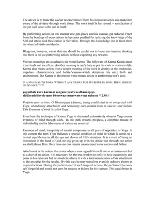 The advice is to make the worker release himself from his mental anxieties and make him
aware of the divinity through work alone. The work itself is his reward -- satisfaction of
the job well done is the end in itself.
By performing actions in this manner one gets peace and his vasanas get reduced. Freed
from the bondage of expectations he becomes purified for realizing the knowledge of the
Self and attain God-Realization or Salvation. Through this knowledge one is freed from
the wheel of births and deaths.
Bhagavan, however, warns that one should be careful not to lapse into inaction thinking
that there is no use performing actions without expecting any rewards.
Various meanings are attached to the word Karma. The followers of Karma Kanda mean
it as rituals and sacrifices. Another meaning is one's duty as per the caste or station in life.
Karma also means action. But a deeper meaning of the word is destiny or the tendencies,
impulses, characteristics and habits-Vasanas-which determine his next birth and
environment. But Karma in the present verse means action or performing one’s duty.
IF A MAN HAS TO WORK WITHOUT ANY DESIRE FOR ITS RESULTS, HOW, THEN, SHOULD
HE GO ABOUT IT?
yogasthah kuru karmani sangam tyaktwaa dhananjaya
siddhyasiddhyoh samo bhootwaa samatwam yoga uchyate // 2.48 //
Perform your actions, O Dhananjaya (Arjuna), being established in or integrated with
Yoga, abandoning attachment and remaining even-minded both in success and failure.
This Evenness of mind is called Yoga.
From here the technique of Karma Yoga is discussed exhaustively wherein Yoga means
evenness of mind through work. In this path towards progress, a complete erasure of
individuality and its false sense of values are essential.
Evenness of mind, tranquility of mental composure in all pairs of opposites, is Yoga. In
this context the term Yoga indicates a special condition of mind in which it comes to a
neutral equilibrium in all the ups and downs of life's situations. It is a state of being an
instrument in the hand of God, having given up even the desire that through our action
we shall please Him. Only thus one can remain unconcerned as to success and failure.
Attachment is the notion that arises when a man regards himself not as an instrument but
as a doer of an action. It is necessary for the true worker not only to have equanimity and
poise in his behavior but he should reinforce it with a total renunciation of his attachment
to the anxieties for the results. By this way he may transform even his ordinary chores as
inspired actions. During the performance of such inspired actions, the performer becomes
self-forgetful and would not care for success or failure for his venture. This equilibrium is
Yoga.
 