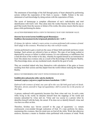 The attainment of knowledge of the Self through purity of heart obtained by performing
actions without the expectation of the fruits is success - Siddhi. Failure is the non-
attainment of such knowledge by doing actions with the expectation of fruits.
The secret of karmayoga is complete effacement of one’s individuality and total
identification with God’s will. Thus alone does the worker become free from the joy or
grief that results from the success or failure of his works; this alone ensures that he enjoys
peace while performing his duties.
AN ACTION PERFORMED WITH A VIEW TO THE RESULT IS OF VERY INFERIOR VALUE.
doorena hyavaram karma buddhiyogaad dhananjaya
buddhau sharanamanwiccha kripanaah phalahetavah // 2.49 //
O Arjuna, far inferior, indeed, is mere action, to action performed with evenness of mind.
Seek refuge in this evenness. Wretched are they who work for results.
Actions performed to gain a result are the cause of future birth and death and hence create
bondage. Such actions are referred to here as inferior. The state of not being exalted or
depressed by success or failure is called evenness. It is not callousness or indifference but
a total devotion of the worker to his duty, whereby he regards himself as an instrument of
God. One attains true evenness only as a result of the Knowledge of the Supreme Reality.
This Knowledge alone, not any incidental result, should be the goal of work.
They are wretched indeed who busy themselves with calculation of the gains or losses
resulting from their actions and thus depart from the world without realizing the Supreme
Reality.
RESULT OF PERFORMING ONE’S DUTY WITH EVENNESS OF MIND.
buddhiyukto jahaateeha ubhe sukrita dushkrite
tasmaad yogaaya yujyaswa yogah karmasu kaushalam // 2.50 //
Endowed with evenness of mind, one casts off in this very life both good and evil deeds.
Therefore, devote yourself to Yoga (of equanimity); skill in action lies in the practice of
this Yoga.
A person, endowed with equanimity becomes free from virtue and vice. In such a state
while living in the world, he detaches himself from the trappings of the world and
remains untouched by virtue and sin. Virtue and vice accrue to a person when he
identifies himself with the body, the unreal. If he does not so identify himself, virtue and
vice have no effect on him.
Therefore, Krishna says ‘devote yourself to the yoga of equanimity’ i.e. remain
continuously even-minded through realization of God. If a man performs his duties,
maintaining this evenness, then his mind rests on God all the while. Work that otherwise
enslaves, becomes a means to freedom when performed with evenness of mind. Work
 
