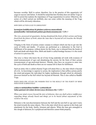 becomes worship. Skill in action, therefore, lies in the practice of this equanimity (of
yoga) in success and failure. It should be noted that here Krishna does not define Yoga as
skill in action but explains the importance of Yoga (equanimity) in action. Otherwise, the
action of a thief carried out skillfully also can come within the meaning of the Yoga
which will be obviously ridiculous.
HOW DOES ACTION LEAD TO LIBERATION?
karmajam buddhiyuktaa hi phalam tyaktwaa maneeshinah
janmabandha vinirmuktaah padam gacchantyanaamayam // 2.51 //
The wise, possessed of equanimity, having abandoned the fruits of their actions and being
freed from the fetters of birth, attain the state that is beyond all evil (reaches the blissful
supreme state).
Clinging to the fruits of actions creates vasanas to exhaust which one has to get into the
cycle of births and deaths. If actions are performed as a dedication to the God in
fulfillment of his purpose, without desire for the fruits, one is released from the bonds of
birth and death and attains bliss. Birth and death is called bondage because it is the result
of action in a previous life.
The wise i.e those who know the art of true living undertake all work with evenness of
mind (renouncement of ego) and abandoning the anxiety for the fruits of their actions
(renouncement of ego-motivated desires). Thereby, they have no occasion to enter into
the cycle of birth and death as there are no vasanas left in them for fulfillment.
Such an entity who is called a Karma Yogin will attain bliss i,e, the state which is beyond
all evils. As knowledge is superior to action, the implication is that selfless actions purify
the mind and prepare the individual for higher meditations through which he ultimately
discovers himself as the Self which lies beyond all blemish. This is also called as Buddhi
Yoga.
WHEN DOES ONE ATTAIN THE WISDOM THAT IS THE RESULT OF THE PURITY OF MIND
INDUCED BY KARMAYOGA?
yadaa te mohakalilam buddhir vyatitarishyati
tadaa gantaasi nirvedam shrotavyasya shrutasya cha // 2.52 //
When your mind crosses beyond the mire of delusion, then you shall achieve indifference
regarding things already heard and things yet to be heard (about enjoyments of this
world or the next).
Delusion is the non-discrimination between the Self and the non-Self or ego and it turns
the mind towards the sense objects. This is the state which favors egoism in this body and
attachment for the body, family, kinsmen and objects. When the man gets entangled in
this slough of delusion, he is perplexed and therefore cannot think properly.
 