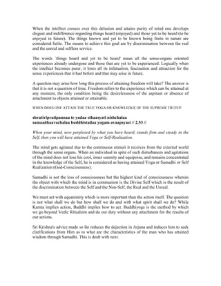 When the intellect crosses over this delusion and attains purity of mind one develops
disgust and indifference regarding things heard (enjoyed) and those yet to be heard (to be
enjoyed in future). The things known and yet to be known being finite in nature are
considered futile. The means to achieve this goal are by discrimination between the real
and the unreal and selfless service.
The words `things heard and yet to be heard' mean all the sense-organs oriented
experiences already undergone and those that are yet to be experienced. Logically when
the intellect becomes purer, it loses all its infatuation, fascination and attraction for the
sense experiences that it had before and that may arise in future.
A question may arise how long this process of attaining freedom will take? The answer is
that it is not a question of time. Freedom refers to the experience which can be attained at
any moment, the only condition being the desirelessness of the aspirant or absence of
attachment to objects attained or attainable.
WHEN DOES ONE ATTAIN THE TRUE YOGA OR KNOWLEDGE OF THE SUPREME TRUTH?
shrutivipratipannaa te yadaa sthaasyati nishchalaa
samaadhaavachalaa buddhistadaa yogam avaapsyasi // 2.53 //
When your mind, now perplexed by what you have heard, stands firm and steady in the
Self, then you will have attained Yoga or Self-Realization.
The mind gets agitated due to the continuous stimuli it receives from the external world
through the sense organs. When an individual in spite of such disturbances and agitations
of the mind does not lose his cool, inner serenity and equipoise, and remains concentrated
in the knowledge of the Self, he is considered as having attained Yoga or Samadhi or Self
Realization (God-Consciousness).
Samadhi is not the loss of consciousness but the highest kind of consciousness wherein
the object with which the mind is in communion is the Divine Self which is the result of
the discrimination between the Self and the Non-Self, the Real and the Unreal.
We must act with equanimity which is more important than the action itself. The question
is not what shall we do but how shall we do and with what spirit shall we do? While
Karma implies action, Buddhi implies how to act. Buddhiyoga is the method by which
we go beyond Vedic Ritualsim and do our duty without any attachment for the results of
our actions.
Sri Krishna's advice made so far reduces the dejection in Arjuna and induces him to seek
clarifications from Him as to what are the characteristics of the man who has attained
wisdom through Samadhi. This is dealt with next.
 