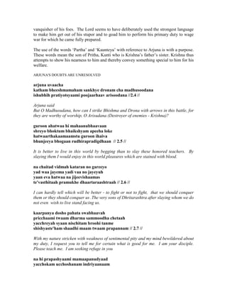 vanquisher of his foes. The Lord seems to have deliberately used the strongest language
to make him get out of his stupor and to goad him to perform his primary duty to wage
war for which he came fully prepared.
The use of the words ‘Partha’ and ‘Kaunteya’ with reference to Arjuna is with a purpose.
These words mean the son of Pritha, Kunti who is Krishna’s father’s sister. Krishna thus
attempts to show his nearness to him and thereby convey something special to him for his
welfare.
ARJUNA'S DOUBTS ARE UNRESOLVED
arjuna uvaacha
katham bheeshmamaham sankhye dronam cha madhusoodana
ishubhih pratiyotsyaami poojaarhaav arisoodana //2.4 //
Arjuna said
But O Madhusudana, how can I strike Bhishma and Drona with arrows in this battle, for
they are worthy of worship, O Arisudana (Destroyer of enemies - Krishna)?
guroon ahatwaa hi mahaanubhaavaan
shreyo bhoktum bhaikshyam apeeha loke
hatwaarthakaamaamstu guroon ihaiva
bhunjeeya bhogaan rudhirapradigdhaan // 2.5 //
It is better to live in this world by begging than to slay these honored teachers. By
slaying them I would enjoy in this world pleasures which are stained with blood.
na chaitad vidmah kataran no gareeyo
yad waa jayema yadi vaa no jayeyuh
yaan eva hatwaa na jijeevishaamas
te'vasthitaah pramukhe dhaartaraashtraah // 2.6 //
I can hardly tell which will be better - to fight or not to fight, that we should conquer
them or they should conquer us .The very sons of Dhritarashtra after slaying whom we do
not even wish to live stand facing us.
kaarpanya dosho pahata swabhaavah
pricchaami twaam dharma sammoodha chetaah
yacchreyah syaan nischitam broohi tanme
shishyaste'ham shaadhi maam twaam prapannam // 2.7 //
With my nature stricken with weakness of sentimental pity and my mind bewildered about
my duty, I request you to tell me for certain what is good for me. I am your disciple.
Please teach me. I am seeking refuge in you
na hi prapashyaami mamaapanudyaad
yacchokam ucchoshanam indriyaanaam
 