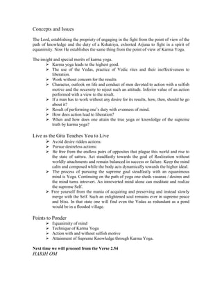 Concepts and Issues
The Lord, establishing the propriety of engaging in the fight from the point of view of the
path of knowledge and the duty of a Kshatriya, exhorted Arjuna to fight in a spirit of
equanimity. Now He establishes the same thing from the point of view of Karma Yoga.
The insight and special merits of karma yoga.
Karma yoga leads to the highest good.
The use of the Vedas, practice of Vedic rites and their ineffectiveness to
liberation.
Work without concern for the results
Character, outlook on life and conduct of men devoted to action with a selfish
motive and the necessity to reject such an attitude. Inferior value of an action
performed with a view to the result.
If a man has to work without any desire for its results, how, then, should he go
about it?
Result of performing one’s duty with evenness of mind.
How does action lead to liberation?
When and how does one attain the true yoga or knowledge of the supreme
truth by karma yoga?
Live as the Gita Teaches You to Live
Avoid desire ridden actions:
Pursue desireless actions:
Be free from the endless pairs of opposites that plague this world and rise to
the state of sattwa. Act steadfastly towards the goal of Realization without
worldly attachments and remain balanced in success or failure. Keep the mind
calm and composed while the body acts dynamically towards the higher ideal.
The process of pursuing the supreme goal steadfastly with an equanimous
mind is Yoga. Continuing on the path of yoga one sheds vasanas / desires and
the mind turns introvert. An introverted mind alone can meditate and realize
the supreme Self.
Free yourself from the mania of acquiring and preserving and instead slowly
merge with the Self. Such an enlightened soul remains ever in supreme peace
and bliss. In that state one will find even the Vedas as redundant as a pond
would be in a flooded village.
Points to Ponder
Equanimity of mind
Technique of Karma Yoga
Action with and without selfish motive
Attainment of Supreme Knowledge through Karma Yoga.
Next time we will proceed from the Verse 2.54
HARIH OM
 