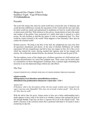 Bhagavad Gita: Chapter 2 (Part-5)
Saankhya Yogah : Yoga Of Knowledge
T.N.Sethumadhavan
Preamble
The Lord told Arjuna that when his mind would have crossed the mire of delusion and
would develop indifference towards the enjoyment of this world and the next and when
his mind would rest steady and undistracted in meditation on God, he would realize God
or attain union with Him. With reference to this advice, Arjuna desires to know the marks
and conduct of the perfect Yogi, possessed of a stable mind who is termed as a sthita
prajna. He asks Krishna to describe the nature of such an enlightened Soul. Viz. How
would he express himself in the world? What happens to him internally? How does he
contact the external world?
Krishna answers, “Reveling in the bliss of the Self, the enlightened one stays free from
all egocentric attachments and desires. In the state of absolute fulfillment, all worldly
enjoyments fall into insignificance and fail to have any impact on him. He is like a river
which has entered the ocean. Having reached that supreme state he has merged with
eternity. He is liberated, attained Moksha, the ultimate Purushartha and the goal of life.
The last eighteen verses of this chapter give a brilliant exposition of a Self-realized soul,
a perfect personification of a stress-free complete man. These verses can be easily taken
as a dissertation on Stress Management Technique from a spiritual angle eliminating the
necessity to use anti-depressant drugs without any side effects.
The Text
CHARACTERISTICS OF A PERSON WHO HAS ATTAINED WISDOM THROUGH SAMADHI.
arjuna uvaacha
sthitaprajnasya kaa bhaashaa samaadhisthasya keshava
sthitadheeh kim prabhaasheta kimaaseeta vrajeta kim // 2.54 //
Arjuna said
O Keshava, what is the description of him who has steady wisdom and is merged in the
super conscious state (Samadhi)? How does one of steady wisdom speak? How does he
sit? How does he walk?
With the advice thus far given, Arjuna seems to have got a better understanding and a
doubt appears to have crept in his mind as to whether a person after gaining the goal of
life through Buddhi Yoga may yet have a vigorous life at all in the outside world. This
doubt is because of the common notion that a perfected individual is ill-suited to lead a
normal day-to-day life.
 