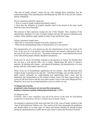 ‘The man of steady wisdom” means the one who, through direct realization, has the
settled knowledge of his identification with Brahman, the Self. He is the one who realizes
that he is Brahman.
The two questions asked by Arjuna are:
1. How is a man of steady wisdom described by others?
2. How does the influence of wisdom manifest itself in his actions in the outer world
when he comes out of Samadhi?
The answers to these questions occupy the rest of this Chapter. They comprise of the
characteristic attributes of a man of steady wisdom and also the means of attaining such
wisdom. These attributes apply equally to Jnana Yogis and Karma Yogis.
Arjuna’s questions simply mean
- How does a wise person respond to the daily situations in life?
- What are the distinguishing marks or characteristics of a wise person?
The characteristics of a wise person are also the characteristics of one who wants to be
wise. In the case of a wise person, such characteristics are natural to that person; but, in
the case of one who is not yet wise – but wants to become one– such characteristics need
to be cultivated by proper attitude, discipline and practice.
In the next 18 verses, Sri Krishna responds to the question of Arjuna. Sri Krishna does
not say how a wise person talks, sits or walks. Appreciating the spirit of Arjuna’s
question, Sri Krishna tells Arjuna – and indeed all humanity, the characteristics of a wise
person, and also, what makes a person wise.
These verses are of extraordinary significance for two reasons - they tell precisely what
wisdom means in practical every day life - with that knowledge, one can help oneself, to
uplift oneself spiritually by understanding and appreciating these verses and by
meditation and contemplation on the content of these verses. For these reasons these 18
verses are the best known and the most often recited verses in the entire Bhagavad Gita.
Therefore, let us now try to understand these verses as well as we can.
sri bhagavaan uvaacha
prajahaati yadaa kaamaan sarvaan paartha manogataan
atmanyevaatmanaa tushtah sthitaprajnastadochyate // 2.55 //
Sri Bhagavan said
O Partha, when a man completely casts off all the desires of the mind, his Self finding
satisfaction in itself alone, then he is called a man of steady wisdom.
An exhaustive exposition of the inner and outer life of the `man of steady wisdom' or the
`man of Self-realization' follows now. This section of the Gita enumerates the guidelines
one should follow as to what types of values and mental attitudes he should develop
during his spiritual practice in order that he may come to realize the Divinity in himself.
 
