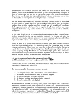 Times of pain and sorrow hit everybody and a wise man is no exception; but his mind
does not get bogged down by them. His pain is localized, and it stops there. Similarly, in
times of pleasure, the one who has no craving has no thirst for more of that pleasure.
Thus the one who does not feel depressed in times of pain and sorrow, and who in times
of pleasure has no craving for more of that pleasure is a wise man.
The one whose mind and intellect are totally free from intense longing or passion for
anything outside of oneself, free from fear of any kind and devoid of anger or temporary
madness about anything is called one whose is steady and well rooted in self knowledge.
Such a person is also called one who is capable of reflection, analysis and proper
judgment at all times being always immersed in God Consciousness. He is called the
wise person.
In this world there is no end to sorrow and unfavorable situations. Here a man of steady
wisdom is described as the one who maintains equanimity in pleasure and pain. An
individual who remains undisturbed in sorrow or in joy, unattached, fearless and without
anger is described here as a muni - a sage, a man of steady wisdom.
It may be noted of all the emotions that must be absent in the perfected individual only
three have been emphasized here viz., attachment -Raga, fear -Bhaya and anger -Krodha
because attachment to things is the root cause for the fear of non-winning the desired
object. If it is won then the fear of losing it and therefore anxiety to keep it safe and
secure is equally strong. Attachment and fear lead to anger against those who create
obstacles between the person infatuated with the object and the desired object. It is self-
mastery, conquest of desire and passion that is insisted upon.
yah sarvatraanabhisnehas tattat praapya shubhaashubham
naabhinandati na dweshti tasya prajnaa pratishthitaa // 2.57 //
He who is not attached to anything, who neither rejoices nor is, vexed when he obtains
good or evil - his wisdom is firmly fixed.
The ideas expressed in the previous verses are repeated:
The enlightened sage or the Perfected one has evenness of mind.
He does not rejoice in pleasure nor is he averse to any pain.
He has no attachment to any worldly object.
He does not get disturbed when praised or censured.
He is always identified with the Self.
A mere detachment from life and retiring to the jungles is not implied here. Such aimless
detachment cannot lead a man to any higher level of existence and it is merely an escapist
view of life. The detachment from the outside world should be coupled with capacity to
face all challenges in life - auspicious and inauspicious - with a balanced mind in both.
Life by its very nature is a mixture of good and bad. The perfected one experiences both
of them with equal detachment because he is ever established in the Self.
 