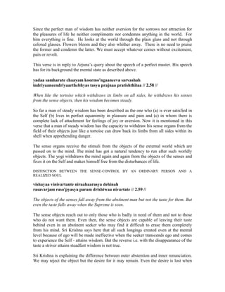 Since the perfect man of wisdom has neither aversion for the sorrows nor attraction for
the pleasures of life he neither compliments nor condemns anything in the world. For
him everything is fine. He looks at the world through the plain glass and not through
colored glasses. Flowers bloom and they also whither away. There is no need to praise
the former and condemn the latter. We must accept whatever comes without excitement,
pain or revolt.
This verse is in reply to Arjuna’s query about the speech of a perfect master. His speech
has for its background the mental state as described above.
yadaa samharate chaayam koormo'ngaaneeva sarvashah
indriyaaneendriyaarthebhyas tasya prajnaa pratishthitaa // 2.58 //
When like the tortoise which withdraws its limbs on all sides, he withdraws his senses
from the sense objects, then his wisdom becomes steady.
So far a man of steady wisdom has been described as the one who (a) is ever satisfied in
the Self (b) lives in perfect equanimity in pleasure and pain and (c) in whom there is
complete lack of attachment for feelings of joy or aversion. Now it is mentioned in this
verse that a man of steady wisdom has the capacity to withdraw his sense organs from the
field of their objects just like a tortoise can draw back its limbs from all sides within its
shell when apprehending danger.
The sense organs receive the stimuli from the objects of the external world which are
passed on to the mind. The mind has got a natural tendency to run after such worldly
objects. The yogi withdraws the mind again and again from the objects of the senses and
fixes it on the Self and makes himself free from the disturbances of life.
DISTINCTION BETWEEN THE SENSE-CONTROL BY AN ORDINARY PERSON AND A
REALIZED SOUL
vishayaa vinivartante niraahaarasya dehinah
rasavarjam raso'pyasya param drishtwaa nivartate // 2.59 //
The objects of the senses fall away from the abstinent man but not the taste for them. But
even the taste falls away when the Supreme is seen.
The sense objects reach out to only those who is badly in need of them and not to those
who do not want them. Even then, the sense objects are capable of leaving their taste
behind even in an abstinent seeker who may find it difficult to erase them completely
from his mind. Sri Krishna says here that all such longings created even at the mental
level because of ego will be made ineffective when the seeker transcends ego and comes
to experience the Self - attains wisdom. But the reverse i.e. with the disappearance of the
taste a striver attains steadfast wisdom is not true.
Sri Krishna is explaining the difference between outer abstention and inner renunciation.
We may reject the object but the desire for it may remain. Even the desire is lost when
 