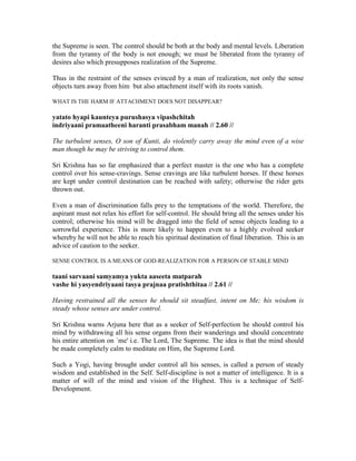 the Supreme is seen. The control should be both at the body and mental levels. Liberation
from the tyranny of the body is not enough; we must be liberated from the tyranny of
desires also which presupposes realization of the Supreme.
Thus in the restraint of the senses evinced by a man of realization, not only the sense
objects turn away from him but also attachment itself with its roots vanish.
WHAT IS THE HARM IF ATTACHMENT DOES NOT DISAPPEAR?
yatato hyapi kaunteya purushasya vipashchitah
indriyaani pramaatheeni haranti prasabham manah // 2.60 //
The turbulent senses, O son of Kunti, do violently carry away the mind even of a wise
man though he may be striving to control them.
Sri Krishna has so far emphasized that a perfect master is the one who has a complete
control over his sense-cravings. Sense cravings are like turbulent horses. If these horses
are kept under control destination can be reached with safety; otherwise the rider gets
thrown out.
Even a man of discrimination falls prey to the temptations of the world. Therefore, the
aspirant must not relax his effort for self-control. He should bring all the senses under his
control; otherwise his mind will be dragged into the field of sense objects leading to a
sorrowful experience. This is more likely to happen even to a highly evolved seeker
whereby he will not be able to reach his spiritual destination of final liberation. This is an
advice of caution to the seeker.
SENSE CONTROL IS A MEANS OF GOD-REALIZATION FOR A PERSON OF STABLE MIND
taani sarvaani samyamya yukta aaseeta matparah
vashe hi yasyendriyaani tasya prajnaa pratishthitaa // 2.61 //
Having restrained all the senses he should sit steadfast, intent on Me; his wisdom is
steady whose senses are under control.
Sri Krishna warns Arjuna here that as a seeker of Self-perfection he should control his
mind by withdrawing all his sense organs from their wanderings and should concentrate
his entire attention on `me' i.e. The Lord, The Supreme. The idea is that the mind should
be made completely calm to meditate on Him, the Supreme Lord.
Such a Yogi, having brought under control all his senses, is called a person of steady
wisdom and established in the Self. Self-discipline is not a matter of intelligence. It is a
matter of will of the mind and vision of the Highest. This is a technique of Self-
Development.
 