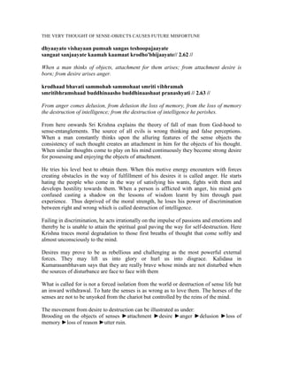 THE VERY THOUGHT OF SENSE-OBJECTS CAUSES FUTURE MISFORTUNE
dhyaayato vishayaan pumsah sangas teshoopajaayate
sangaat sanjaayate kaamah kaamaat krodho'bhijaayate// 2.62 //
When a man thinks of objects, attachment for them arises; from attachment desire is
born; from desire arises anger.
krodhaad bhavati sammohah sammohaat smriti vibhramah
smritibhramshaad buddhinaasho buddhinaashaat pranashyati // 2.63 //
From anger comes delusion, from delusion the loss of memory, from the loss of memory
the destruction of intelligence; from the destruction of intelligence he perishes.
From here onwards Sri Krishna explains the theory of fall of man from God-hood to
sense-entanglements. The source of all evils is wrong thinking and false perceptions.
When a man constantly thinks upon the alluring features of the sense objects the
consistency of such thought creates an attachment in him for the objects of his thought.
When similar thoughts come to play on his mind continuously they become strong desire
for possessing and enjoying the objects of attachment.
He tries his level best to obtain them. When this motive energy encounters with forces
creating obstacles in the way of fulfillment of his desires it is called anger. He starts
hating the people who come in the way of satisfying his wants, fights with them and
develops hostility towards them. When a person is afflicted with anger, his mind gets
confused casting a shadow on the lessons of wisdom learnt by him through past
experience. Thus deprived of the moral strength, he loses his power of discrimination
between right and wrong which is called destruction of intelligence.
Failing in discrimination, he acts irrationally on the impulse of passions and emotions and
thereby he is unable to attain the spiritual goal paving the way for self-destruction. Here
Krishna traces moral degradation to those first breaths of thought that come softly and
almost unconsciously to the mind.
Desires may prove to be as rebellious and challenging as the most powerful external
forces. They may lift us into glory or hurl us into disgrace. Kalidasa in
Kumarasambhavam says that they are really brave whose minds are not disturbed when
the sources of disturbance are face to face with them
What is called for is not a forced isolation from the world or destruction of sense life but
an inward withdrawal. To hate the senses is as wrong as to love them. The horses of the
senses are not to be unyoked from the chariot but controlled by the reins of the mind.
The movement from desire to destruction can be illustrated as under:
Brooding on the objects of senses ►attachment ►desire ►anger ►delusion ►loss of
memory ►loss of reason ►utter ruin.
 