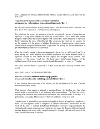HOW A PERSON OF STABLE MIND MOVES AMONG SENSE OBJECTS AND WHAT IS HIS
REWARD?
raagadwesha viyuktaistu vishayaanindriyaishcharan
aatmavashyair vidheyaatmaa prasaadamadhigacchati // 2.64 //
But the self-controlled man, moving among objects with his senses under restraint and
free from both attraction and repulsion, attains peace.
The mind and the senses are endowed with the two natural currents of attraction and
repulsion - liking some objects and disliking certain others. But a man with mental
discipline approaches these sense objects with a mind free from attraction or repulsion
thereby attaining the peace of the Eternal. The senses and the mind are his servants but
not the masters; he is the Master of wisdom. Running away from the sense objects cannot
ensure mental tranquility because mind’s agitations for getting the desired objects or to
get rid of the undesired ones will continue.
When the mind is trained in these two aspects viz., (a) to live in self-control and (b) to
move among the sense objects with neither attachment nor hatred towards them, its
agitations caused by the charm of such objects are brought under control. This
condition of the mind, which has the least sense disturbances because of the
ineffectiveness of the sense objects upon it, is called tranquility or peace or `Prasada'.
This verse answers Arjuna's question as to how does the man of steady wisdom move
about?
WHAT DOES ONE ATTAIN THROUGH SERENITY?
prasaade sarvaduhkhaanaam haanirasyopajaayate
prasannachetaso hyaashu buddhih paryavatishthate// 2.65 //
In that serenity there is an end of all sorrow; for the intelligence of the man of serene
mind soon becomes steady.
What happens when peace is attained is explained here. Sri Krishna says that when
mental peace is attained there is no hankering after sense-objects. The Yogi has perfect
mastery over his reason and sense of discrimination. The intellect abides in the Self. It is
quite serene and steady. The miseries of the body and mind come to an end.
Peaceful mind is a condition- precedent for happiness. Peace is happiness; happiness is
peace. The least agitated mind is the proof of absence of sorrows and sorrows are the
proof of the state of mental disturbance. Destruction of sorrows or pain indicates the
elimination of vasanas in as much as vasanas are the cause for delusion which creates all
sorrows. Keeping the mind under tranquil atmosphere through a life of self-control is the
secret for the elimination of vasanas.
 