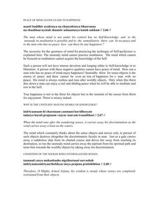 PEACE OF MIND ALONE LEADS TO HAPPINESS
naasti buddhir ayuktasya na chaayuktasya bhaavanaa
na chaabhaavayatah shaantir ashaantasya kutah sukham // 2.66 //
The man whose mind is not under his control has no Self-Knowledge and to the
unsteady no meditation is possible and to the unmeditative there can be no peace and
to the man who has no peace how can there be any happiness ?
The necessity for the quietness of mind for practicing the technique of Self-perfection is
explained here. The unsteady mind cannot practice meditation. The mind which cannot
be focused on meditation cannot acquire the knowledge of the Self.
Such a person will not have intense devotion and longing either to Self-knowledge or to
liberation. A person with these negative qualities cannot have peace of mind. How can a
man who has no peace of mind enjoy happiness? Insatiable thirst for sense-objects is the
enemy of peace and there cannot be even an iota of happiness for a man with no
peace. His mind is always restless and runs after worldly objects. Only when this thirst
dies down a man can enjoy a real and abiding peace when he will be able to meditate and
rest in the Self.
True happiness is not in the thirst for objects but in the restraint of the senses from thirst
for enjoyment. Thirst is misery indeed.
WHY IS THE UNSTEADY MAN INCAPABLE OF KNOWLEDGE?
indriyaanaam hi charataam yanmano'nuvidheeyate
tadasya harati prajnaam vaayur naavam ivaambhasi // 2.67 //
When the mind runs after the wandering senses, it carries away his discrimination as the
wind carries away a boat on the waters.
The mind which constantly thinks about the sense objects and moves only in pursuit of
such objects destroys altogether the discriminatory faculty in man. Just as a gale carries
away a rudderless ship from its charted course and drives her away from reaching its
destination, so too the unsteady mind carries away the aspirant from his spiritual path and
turns him towards the worldly objects by taking away his discrimination.
CONDITION OF THE SEEKER WHO CONTROLLED HIS SENSES
tasmaad yasya mahaabaaho nigriheetaani sarvashah
indriyaaneendriyaarthebhyas tasya prajnaa pratishthitaa // 2.68 //
Therefore, O Mighty Armed Arjuna, his wisdom is steady whose senses are completely
restrained from their objects.
 