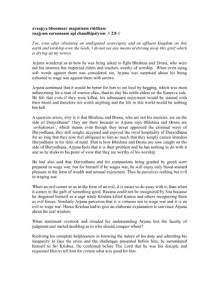 avaapya bhoomaav asapatnam riddham
raajyam suraanaam api chaadhipatyam // 2.8 //
For, even after obtaining an undisputed sovereignty and an affluent kingdom on this
earth and lordship over the Gods, I do not see any means of driving away this grief which
is drying up my senses.
Arjuna wondered as to how he was being asked to fight Bhishma and Drona, who were
not his enemies but respected elders and teachers worthy of worship. When even using
soft words against them was considered sin, Arjuna was surprised about his being
exhorted to wage war against them with arrows.
Arjuna continued that it would be better for him to eat food by begging, which was most
unbecoming for a man of warrior class, than to slay his noble elders on the Kaurava side.
He felt that even if they were killed, his subsequent enjoyment would be stained with
their blood and therefore not worth anything and the life in this world would be nothing
but hell.
A question arises, why is it that Bhishma and Drona, who are not his enemies, are on the
side of Duryodhana? They are there because as Arjuna says Bhishma and Drona are
‘arthakaman’, which means even though they never approved the criminal ways of
Duryodhana, they still sought, accepted and enjoyed the royal hospitality of Duryodhana
for so long that they now feel obligated to him so much that they simply cannot abandon
Duryodhana in his time of need. That is how Bhishma and Drona are now caught on the
side of Duryodhana. Arjuna feels that it is their problem and he has nothing to do with it
and so he sticks to his point of view that they are worthy of his worship.
He had also said that Duryodhana and his companions being goaded by greed were
prepared to wage war; but for himself if he wages war, he will enjoy only blood-stained
pleasure in the form of wealth and sensual enjoyment. Thus he perceives nothing but evil
in waging war.
When an evil comes to us in the form of an evil, it is easier to do away with it, than when
it comes in the garb of something good. Ravana could not be recognized by Sita because
he disguised himself as a sage while Krishna killed Kamsa and others recognizing them
as evil forces. Similarly Arjuna perceives that it is virtuous not to wage war and it is an
evil to wage war. Hence Krishna had to give an elaborate explanation to convince Arjuna
about the real wisdom.
When sentiment overtook and clouded his understanding Arjuna lost the faculty of
judgment and started doubting as to who should conquer whom?
Realizing his complete helplessness in knowing the nature of his duty and admitting his
incapacity to face the crisis and the challenges presented before him, he surrendered
himself to Sri Krishna. He confessed before The Lord that he was his disciple and
requested Him to tell him for certain what was good for him.
 