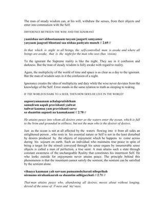 The man of steady wisdom can, at his will, withdraw the senses, from their objects and
enter into communion with the Self.
DIFFERENCE BETWEEN THE WISE AND THE IGNORANT
yaanishaa sarvabhootaanaam tasyam jaagarti samyamee
yasyaam jaagrati bhootani saa nishaa pashyato muneh // 2.69 //
In that which is night to all beings, the self-controlled man is awake and where all
beings are awake, that is the night for the man who sees (has vision).
To the ignorant the Supreme reality is like the night. They see in it confusion and
darkness. But the man of steady wisdom is fully awake with regard to reality.
Again, the multiplicity of the world of time and space is as clear as a day to the ignorant.
But the man of wisdom sees in it the confusion of a night.
Ignorance creates the idea of multiplicity and duty while the wise never deviates from the
knowledge of the Self. Error stands in the same relation to truth as sleeping to waking.
IF THE WORLD IS DARK TO A SEER, THEN HOW DOES HE LIVE IN THE WORLD?
aapooryamaanam achalapratishtham
samudram aapah pravishanti yadwat
tadwat kaamaa yam pravishanti sarve
sa shaantim aapnoti na kaamakaami // 2.70 //
He attains peace into whom all desires enter as the waters enter the ocean, which is full
to the brim and grounded in stillness, but not the man who is the desirer of desires.
Just as the ocean is not at all affected by the waters flowing into it from all sides an
enlightened person , who rests in his essential nature or Self is not in the least disturbed
by desires produced by the objects of enjoyment which he happens to come across
during his sojourn on earth. Such an individual who maintains true peace in spite of
being a target for the stimuli conveyed through his sense organs by innumerable sense
objects is called a man of perfection, a true saint. A man attains such a state through
constant awareness of the unchangeable Reality that constitutes his innermost Self. He
who looks outside for enjoyments never attains peace. The principle behind this
phenomenon is that the insentient cannot satisfy the sentient; the sentient can be satisfied
by the sentient alone.
vihaaya kaamaan yah sarvaan pumaamshcharati nihsprihah
nirmamo nirahankaarah sa shaantim adhigacchati // 2.71 //
That man attains peace who, abandoning all desires, moves about without longing,
devoid of the sense of `I'-ness and `my'-ness.
 