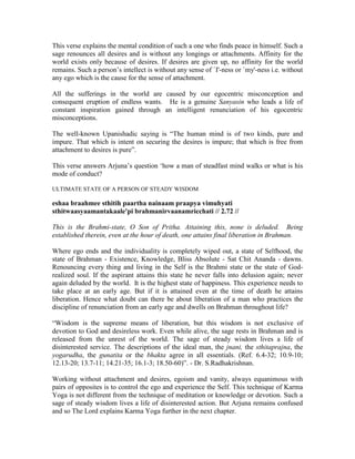 This verse explains the mental condition of such a one who finds peace in himself. Such a
sage renounces all desires and is without any longings or attachments. Affinity for the
world exists only because of desires. If desires are given up, no affinity for the world
remains. Such a person’s intellect is without any sense of `I'-ness or `my'-ness i.e. without
any ego which is the cause for the sense of attachment.
All the sufferings in the world are caused by our egocentric misconception and
consequent eruption of endless wants. He is a genuine Sanyasin who leads a life of
constant inspiration gained through an intelligent renunciation of his egocentric
misconceptions.
The well-known Upanishadic saying is “The human mind is of two kinds, pure and
impure. That which is intent on securing the desires is impure; that which is free from
attachment to desires is pure”.
This verse answers Arjuna’s question ‘how a man of steadfast mind walks or what is his
mode of conduct?
ULTIMATE STATE OF A PERSON OF STEADY WISDOM
eshaa braahmee sthitih paartha nainaam praapya vimuhyati
sthitwaasyaamantakaale'pi brahmanirvaanamricchati // 2.72 //
This is the Brahmi-state, O Son of Pritha. Attaining this, none is deluded. Being
established therein, even at the hour of death, one attains final liberation in Brahman.
Where ego ends and the individuality is completely wiped out, a state of Selfhood, the
state of Brahman - Existence, Knowledge, Bliss Absolute - Sat Chit Ananda - dawns.
Renouncing every thing and living in the Self is the Brahmi state or the state of God-
realized soul. If the aspirant attains this state he never falls into delusion again; never
again deluded by the world. It is the highest state of happiness. This experience needs to
take place at an early age. But if it is attained even at the time of death he attains
liberation. Hence what doubt can there be about liberation of a man who practices the
discipline of renunciation from an early age and dwells on Brahman throughout life?
“Wisdom is the supreme means of liberation, but this wisdom is not exclusive of
devotion to God and desireless work. Even while alive, the sage rests in Brahman and is
released from the unrest of the world. The sage of steady wisdom lives a life of
disinterested service. The descriptions of the ideal man, the jnani, the sthitaprajna, the
yogarudha, the gunatita or the bhakta agree in all essentials. (Ref. 6.4-32; 10.9-10;
12.13-20; 13.7-11; 14.21-35; 16.1-3; 18.50-60)”. - Dr. S.Radhakrishnan.
Working without attachment and desires, egoism and vanity, always equanimous with
pairs of opposites is to control the ego and experience the Self. This technique of Karma
Yoga is not different from the technique of meditation or knowledge or devotion. Such a
sage of steady wisdom lives a life of disinterested action. But Arjuna remains confused
and so The Lord explains Karma Yoga further in the next chapter.
 