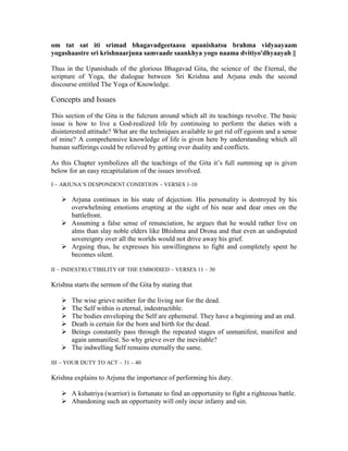 om tat sat iti srimad bhagavadgeetaasu upanishatsu brahma vidyaayaam
yogashaastre sri krishnaarjuna samvaade saankhya yogo naama dvitiyo'dhyaayah ||
Thus in the Upanishads of the glorious Bhagavad Gita, the science of the Eternal, the
scripture of Yoga, the dialogue between Sri Krishna and Arjuna ends the second
discourse entitled The Yoga of Knowledge.
Concepts and Issues
This section of the Gita is the fulcrum around which all its teachings revolve. The basic
issue is how to live a God-realized life by continuing to perform the duties with a
disinterested attitude? What are the techniques available to get rid off egoism and a sense
of mine? A comprehensive knowledge of life is given here by understanding which all
human sufferings could be relieved by getting over duality and conflicts.
As this Chapter symbolizes all the teachings of the Gita it’s full summing up is given
below for an easy recapitulation of the issues involved.
I ~ ARJUNA’S DESPONDENT CONDITION ~ VERSES 1-10
Arjuna continues in his state of dejection. His personality is destroyed by his
overwhelming emotions erupting at the sight of his near and dear ones on the
battlefront.
Assuming a false sense of renunciation, he argues that he would rather live on
alms than slay noble elders like Bhishma and Drona and that even an undisputed
sovereignty over all the worlds would not drive away his grief.
Arguing thus, he expresses his unwillingness to fight and completely spent he
becomes silent.
II ~ INDESTRUCTIBILITY OF THE EMBODIED ~ VERSES 11 – 30
Krishna starts the sermon of the Gita by stating that
The wise grieve neither for the living nor for the dead.
The Self within is eternal, indestructible.
The bodies enveloping the Self are ephemeral. They have a beginning and an end.
Death is certain for the born and birth for the dead.
Beings constantly pass through the repeated stages of unmanifest, manifest and
again unmanifest. So why grieve over the inevitable?
The indwelling Self remains eternally the same.
III ~ YOUR DUTY TO ACT ~ 31 – 40
Krishna explains to Arjuna the importance of performing his duty.
A kshatriya (warrior) is fortunate to find an opportunity to fight a righteous battle.
Abandoning such an opportunity will only incur infamy and sin.
 