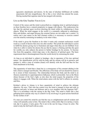 egocentric attachments and desires. In the state of absolute fulfillment all worldly
enjoyments fall into insignificance. He is like a river which has entered the ocean.
Having reached that supreme state he has merged with eternity.
Live as the Gita Teaches You to Live
Control of the senses and the mind is prescribed as a stepping stone to spiritual progress
as these faculties have a natural propensity to engage with objects. This underscores the
fact that the spiritual quest involves directing the mind within by withdrawing it from
objects. When the mind engages in the world it is constantly subjected to attachment,
likes and dislikes, and anger because the external factors are not under one’s control. To
realize one’s true nature as the Self (Atman) within it is necessary to exercise control
over the mind by restraining its tendency to do what it likes.
If the mind is given the freedom to do what it wants only constant restlessness would
result as a result of desires that arise one after another. This prods the individual to action
to fulfill his desires giving rise to frustration and anger when they are not fulfilled. Even
when he is able to realize his desires the joy that he enjoys is fleeting and thus the quest
for worldly joy only subjects the person to further bondage by his actions. To become
free from this quagmire, which traps man, is the objective of spiritual quest. The basic
requirement then is disentanglement from the world slowly by restraining the mind.
As long as an individual is subject to bondage—due to ignorance of his true spiritual
nature—his identification will be with his body and his actions will be to preserve and
pamper it, while a man of wisdom (Jnani) will identify with the Self and thus be free
from attachment to his body.
The equanimity of mind that a Jnani has is a consequence of his constant abiding in the
Self, which is tranquil and blissful. The afflictions of his body will not disturb his mind as
he is aware of their transience. The relationship between the body and the mind is an
illusion created due to superimposition (Adhyasa), which is primordial. Just as the Moon
shines because of the Sun’s light, so also does the mind acquire the properties of the
objects it engages with. When the mind attains union with the Self it reflects its serenity
and bliss.
Krishna’s advice to Arjuna is to have equanimity of mind to achieve the ultimate
objective. He says, “One who has control over the mind is tranquil in heat and cold, in
pleasure and pain, in honor and dishonor and is ever steadfast with the Supreme Self”.
This is in accordance with the saying in the Rig Veda “The mind is fickle like a fast
galloping horse and the only way to control it is by involving it in good actions beneficial
for the welfare of all”.
If a man can control his mind he can find the way to enlightenment and all wisdom and
virtue will naturally come to him. The mind is like a white cloth. Dip it in red dye, it turns
red, dip it in green, it turns green. Put it out in the sun for long, it loses its color. The
mind is truly the Self itself with no color.
 