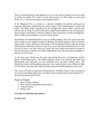 What we think determines what happens to us. So if we want to change our lives we need
to stretch our minds. The world is as the mind perceives it. The world is as the mind
thinks of it. (“mano matram jagat, mano kalpitam jagat”).
If the Bhagavad Gita is viewed as a spiritual metaphor the persons portrayed are
ingenious depictions symbolizing the various stages in the transformation of spirit into
matter. The battle proper represents the real struggle that ensues within a person who
realizes that all along it was the mind and its deep-rooted tendencies that were playing a
devious game of deception with him, leading to false perceptions of truth and happiness
and so, under proper guidance, sets out to rectify all this.
Kurukshetra, the battlefield refers to our own bodily domain, where the action must take
place. Pandu was the rightful monarch of Bharata, the bodily kingdom. Pand in Sanskrit
means white or pure, referring to the faculty of discriminating between right and wrong,
which humans inherently possess. If man lives as per this discriminating power he will
live life in such a way that slowly but surely, the soul's body-consciousness ascends to
spirit-consciousness and thus one attains independence from false providers of happiness,
namely, the five senses.
As the story goes, Pandu has five sons representing the power of dispassion and the
power of persisting therein. The bodily kingdom comes to be ruled by the blind king
Dhritarashtra who represents our own infatuated sense and hence "blind" mind. The
blind king's eldest son Duryodhana represents vain, material desire, most difficult to fight
off. His ninety nine other sons represent other sense-entrenched tendencies of the mind.
The victory of Pandavas represents self-purification. Similarly, in day-to-day working life
too, if one starts taking right action, his efforts will eventually lead to total realization of
the Self, the ultimate goal of life.
Points to Ponder
Man of steady wisdom.
How a person’s degradation takes place?
Control of mind.
Brahmi state.
Next time we shall take up Chapter 3
HARIH OM
 