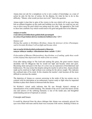 Arjuna does not ask for a metaphysic as he is not a seeker of knowledge; as a man of
action he asks for the law of action, for his dharma, for what he has to do in this
difficulty. “Master, what would you have me to do?” that is his question.
Arjuna made it clear that in spite of the victory in the war which will in any case bring
him an affluent kingdom on this earth and lordship over the Gods, he could not see any
way to drive away his grief which was eating away his vitals. He appealed to The Lord
to show him a definite way which would remove his grief and guide him in his Dharma.
sanjaya uvaacha
evam uktwaa hrishikesham gudakeshah parantapah
na yotsya iti govindam uktwaa tooshneem babhoova ha // 2.9 //
Sanjaya said
Having thus spoken to Hrishikesa (Krishna), Arjuna the destroyer of foes (Parantapa),
said to Govinda (Krishna) I will not fight and became silent.
tam uvaacha hrisheekeshah prahasanniva bhaarata
senayor ubhayor madhye visheedantam idam vachah // 2.10 //
O descendent of Bharata (Dhritarashtra), then Krishna, as if smiling, spoke these words
to him (Arjuna) thus depressed in the midst of the two armies.
Even after taking refuge in The Lord and seeking His grace, the great warrior Arjuna
decidedly told Sri Bhagavan that he would not fight and became silent and quiet.
Becoming silent and quiet in the face of a crisis was an expression of bewilderment and
helplessness. We may notice that despite asking his teacher to advise him, Arjuna already
made up his mind not to fight without even waiting for the advice sought. This indicates
the confused state of his mind. In this situation the teacher’s task becomes all the more
difficult to convince the student.
The depiction of Arjuna as a person sorrowing in the midst of the two armies was in
contrast with his description as an enthusiastic warrior ready to fight when he requested
Krishna to place their chariot in between both the forces.
Sri Krishna’s virtual smile indicates that He saw through Arjuna’s attempt at
rationalization of his wishful thinking. The attitude of the savior Lord who knows all the
sins and sorrows of the suffering humanity is one of the tender pity and thoughtful
understanding and not of reproach or censure.
Concepts and Issues
It would be observed from the above dialogue that Arjuna was extremely grieved, his
eyes were filled with tears and his heart was overcome with sorrow, thinking of those on
 