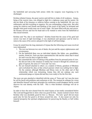 the battlefield and surveying both armies while the weapons were beginning to be
discharged.
Krishna rebuked Arjuna, the great warrior and told him to shake of all weakness. Arjuna,
being of the warrior class, was obliged to fight for a righteous cause and for justice. He
did not think of his kinsmen or relatives before coming to the battlefield. He was very
enthusiastic and did everything to organize. He was commanding a large army. But after
seeing his relatives and friends and thinking of the result of the battle, he hesitated and
thought what good would come out of such a fight.. His heart filled with pity and sorrow.
He became nervous and lost his head and so he wanted to retire from the battlefield at
that crucial moment.
Krishna said “No, that is not manliness”. Krishna found that the cause of his grief and
sorrow was lack of right knowledge; it was attachment and ignorance and he tried to
remove the cause of his sorrow and grief in the light of self-knowledge.
It may be noted from the long statement of Arjuna that the following real issues involved
were sidetracked.
1. The war was between two sets of ideals, the just and the unjust, righteousness and
covetousness.
2. On the battlefield there was no individual identity like father, son, grandfather,
teacher, friend etc. Each one there represented his side and the values that it stood
for and it was his duty to fight for them.
3. He committed the error of looking at the problem from his personal point of view.
He did not look at the situation in totality but viewed it through his colored eye-
glass of egoism, the sense of `I' ness and `my' ness.
4. He saw himself attached to others: as a student of Drona, grandson of Bhishma
and overlooked his duty at that critical juncture which was nothing but to fight.
On the contrary although Bhishma and Drona were on the other end of that
relationship which was tormenting Arjuna they did not undergo any such
sentimental pangs as Arjuna did and they were ready to fire the first shot.
The more one gets attached or identified with the sense of `I'ness and `my' ness the more
he will be faced with problems and confusions in life. The moment he enlarges his vision
and identifies himself with basic principles his confusions would disappear and he would
discover his real identity with the Self. This is what Krishna's teachings will do to
Arjuna.
In order to have the mist cleared from his mind Arjuna at last totally surrendered before
The Lord and begged him to show what was good for him. Arjuna wanted to know from
Krishna what was decidedly good for him i.e. Shreyas. The term ‘good' did not mean
good only for him but good to all those around him also. It also meant not only his
material prosperity but spiritual enlightenment for perceiving the Reality or Self within
himself.
 